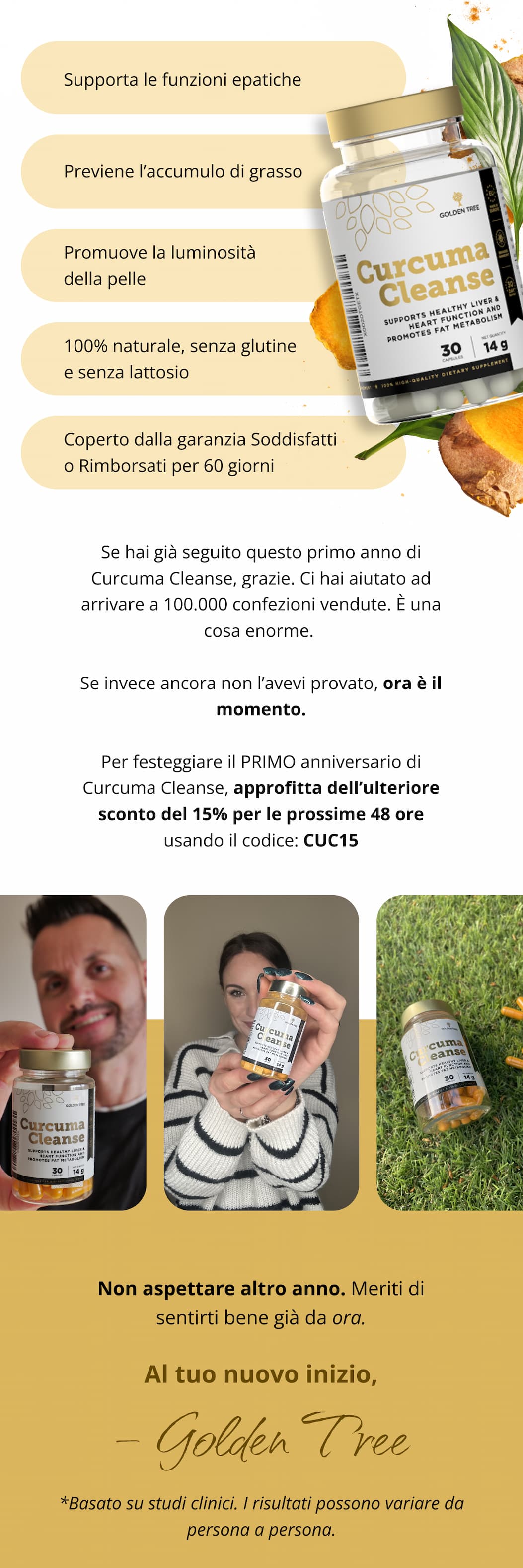✨ Supporta le funzioni epatiche ✨ Previene l’accumulo di grasso ✨ Promuove la luminosità della pelle ✨ 100% naturale, senza glutine e senza lattosio ✨ Coperto dalla garanzia Soddisfatti o Rimborsati per 60 giorni Se hai già seguito questo primo anno di Curcuma Cleanse, grazie. Ci hai aiutato ad arrivare a 100.000 confezioni vendute. È una cosa enorme.  Se invece ancora non l’avevi provato, ora è il momento. Per festeggiare il PRIMO anniversario di Curcuma Cleanse, approfitta dell’ulteriore sconto del 15% per le prossime 48 ore usando il codice: CC15 Non aspettare altro anno. Meriti di sentirti bene già da ora. Al tuo nuovo inizio,  — Golden Tree *Basato su studi clinici. I risultati possono variare da persona a persona.