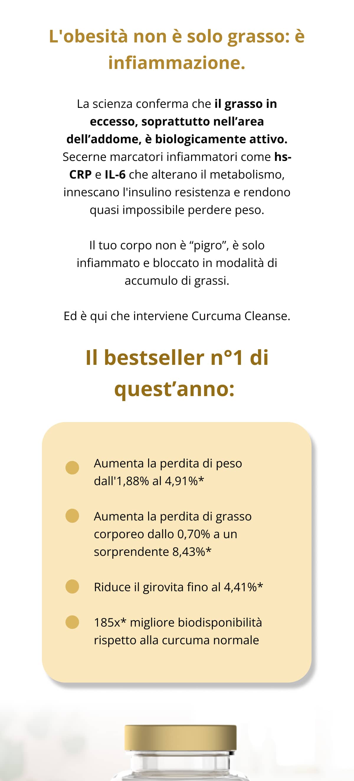 L'obesità non è solo grasso: è infiammazione. La scienza conferma che il grasso in eccesso, soprattutto nell’area dell’addome, è biologicamente attivo. Secerne marcatori infiammatori come hs-CRP e IL-6 che alterano il metabolismo, innescano l'insulino resistenza e rendono quasi impossibile perdere peso. Il tuo corpo non è “pigro”, è solo infiammato e bloccato in modalità di accumulo di grassi. Ed è qui che interviene Curcuma Cleanse. Il bestseller n°1 di quest’anno:   Aumenta la perdita di peso dall'1,88% al 4,91%* Aumenta la perdita di grasso corporeo dallo 0,70% a un sorprendente 8,43%* Riduce il girovita fino al 4,41%* 185x* migliore biodisponibilità rispetto alla curcuma normale