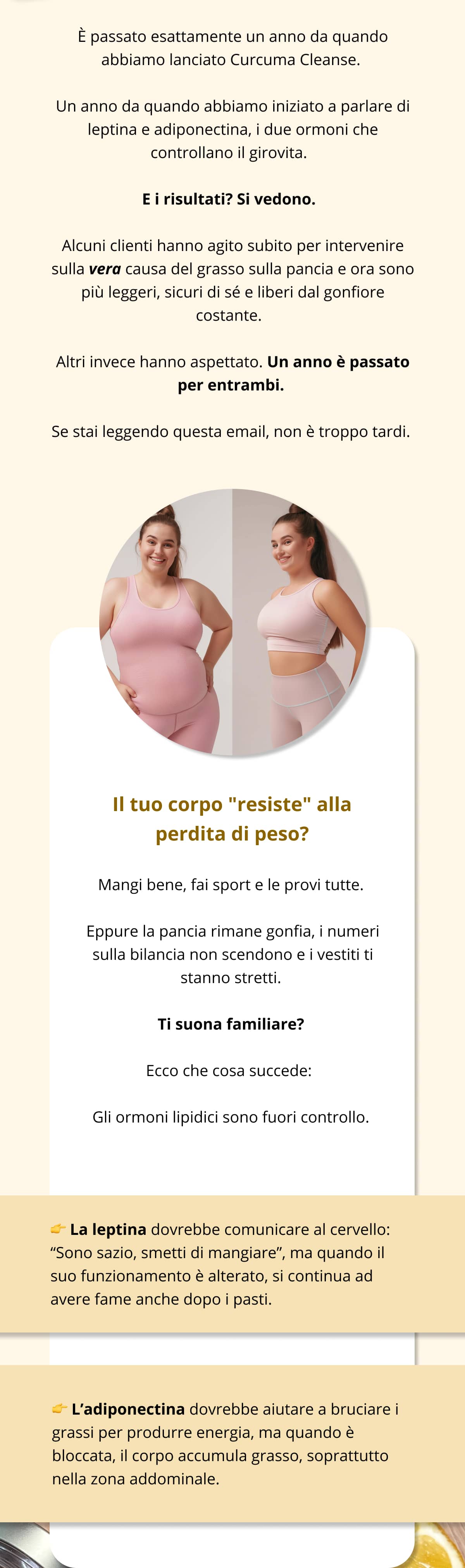 È passato esattamente un anno da quando abbiamo lanciato Curcuma Cleanse. Un anno da quando abbiamo iniziato a parlare di leptina e adiponectina, i due ormoni che controllano il girovita.  E i risultati? Si vedono.  Alcuni clienti hanno agito subito per intervenire sulla vera causa del grasso sulla pancia e ora sono più leggeri, sicuri di sé e liberi dal gonfiore costante.  Altri invece hanno aspettato. Un anno è passato per entrambi. Se stai leggendo questa email, non è troppo tardi.   Il tuo corpo "resiste" alla perdita di peso? Mangi bene, fai sport e le provi tutte. Eppure la pancia rimane gonfia, i numeri sulla bilancia non scendono e i vestiti ti stanno stretti. Ti suona familiare? Ecco che cosa succede:  Gli ormoni lipidici sono fuori controllo. 👉 La leptina dovrebbe comunicare al cervello: “Sono sazio, smetti di mangiare”, ma quando il suo funzionamento è alterato, si continua ad avere fame anche dopo i pasti.  👉 L’adiponectina dovrebbe aiutare a bruciare i grassi per produrre energia, ma quando è bloccata, il corpo accumula grasso, soprattutto nella zona addominale.