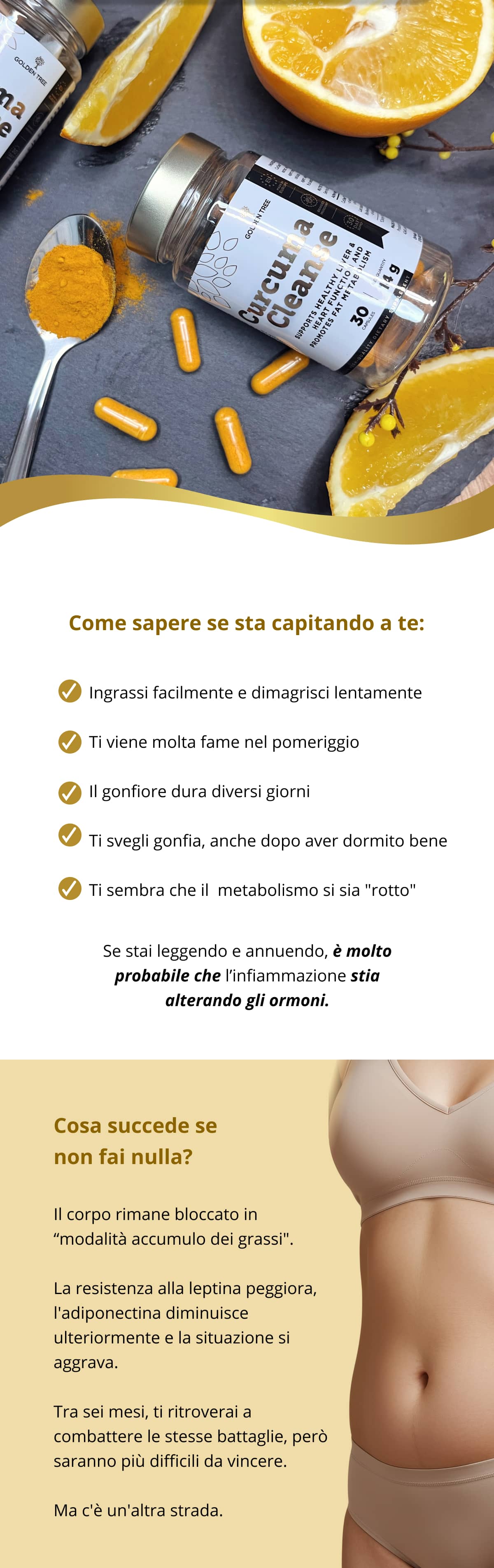 Come sapere se sta capitando a te:  ✓ Ingrassi facilmente e dimagrisci lentamente ✓ Ti viene molta fame nel pomeriggio ✓ Il gonfiore dura diversi giorni ✓ Ti svegli gonfia, anche dopo aver dormito bene ✓ Ti sembra che il  metabolismo si sia "rotto" Se stai leggendo e annuendo, è molto probabile che l’infiammazione stia alterando gli ormoni.   Cosa succede se non fai nulla? Il corpo rimane bloccato in “modalità accumulo dei grassi". La resistenza alla leptina peggiora, l'adiponectina diminuisce ulteriormente e la situazione si aggrava. Tra sei mesi, ti ritroverai a combattere le stesse battaglie, però saranno più difficili da vincere. Ma c'è un'altra strada.