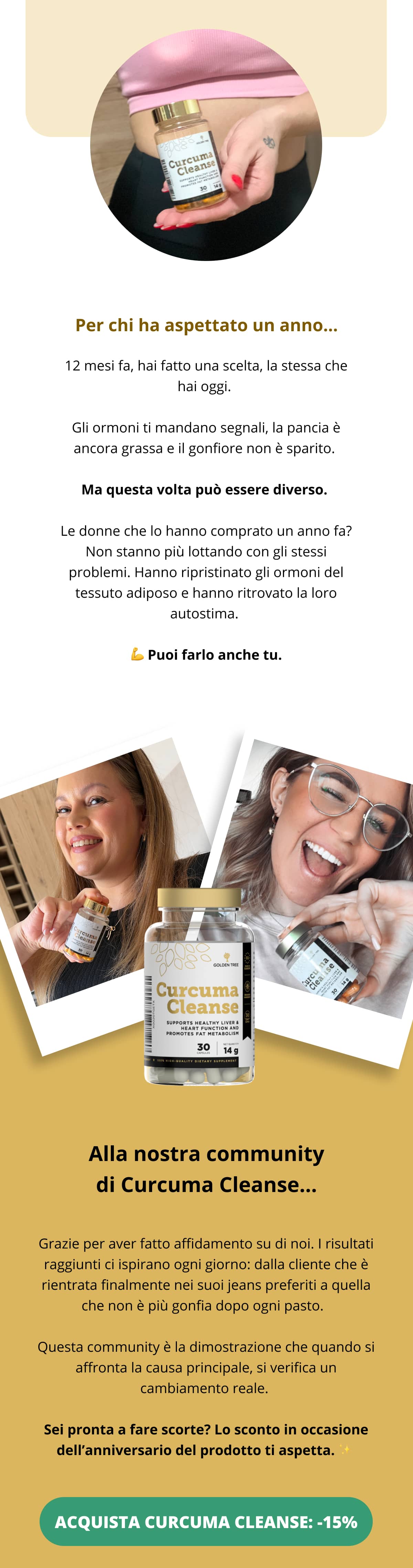 Per chi ha aspettato un anno... 12 mesi fa, hai fatto una scelta, la stessa che hai oggi. Gli ormoni ti mandano segnali, la pancia è ancora grassa e il gonfiore non è sparito. Ma questa volta può essere diverso. Le donne che lo hanno comprato un anno fa? Non stanno più lottando con gli stessi problemi. Hanno ripristinato gli ormoni del tessuto adiposo e hanno ritrovato la loro autostima. 💪 Puoi farlo anche tu.  Alla nostra community di Curcuma Cleanse... Grazie per aver fatto affidamento su di noi. I risultati raggiunti ci ispirano ogni giorno: dalla cliente che è rientrata finalmente nei suoi jeans preferiti a quella che non è più gonfia dopo ogni pasto.  Questa community è la dimostrazione che quando si affronta la causa principale, si verifica un cambiamento reale. Sei pronta a fare scorte? Lo sconto in occasione dell’anniversario del prodotto ti aspetta. ✨  ACQUISTA CURCUMA CLEANSE: -15%