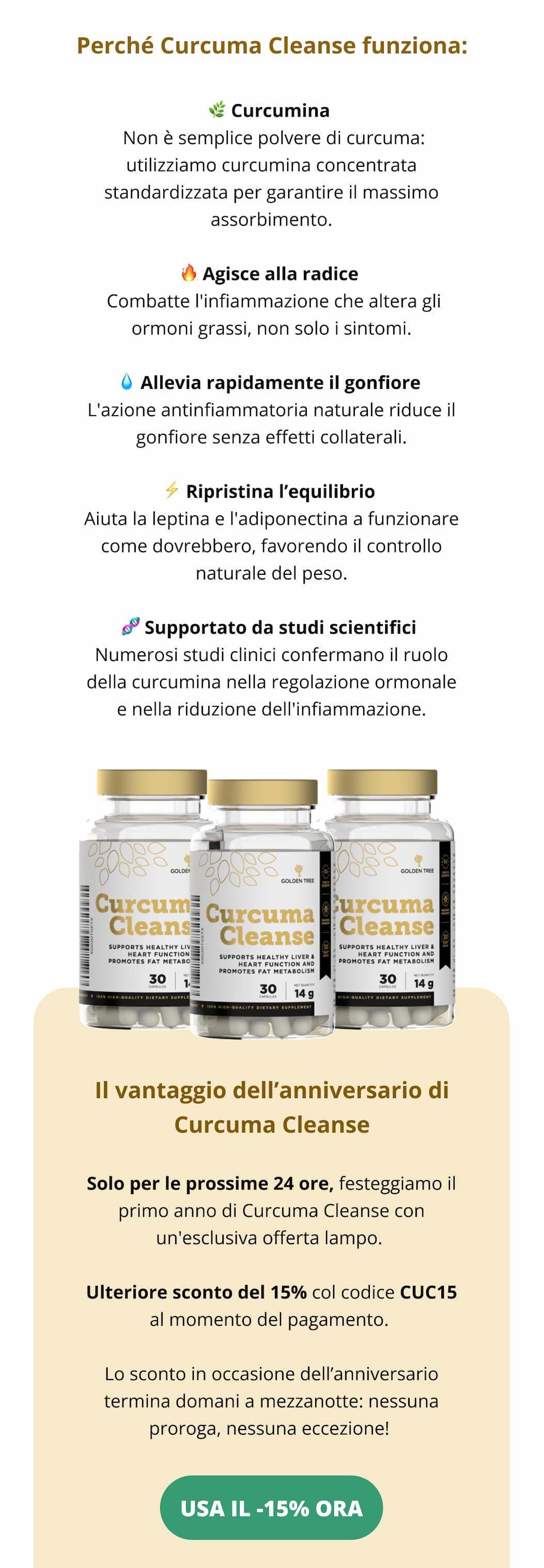 Perché Curcuma Cleanse funziona:  🌿 Curcumina  Non è semplice polvere di curcuma: utilizziamo curcumina concentrata standardizzata per garantire il massimo assorbimento. 🔥 Agisce alla radice  Combatte l'infiammazione che altera gli ormoni grassi, non solo i sintomi. 💧 Allevia rapidamente il gonfiore L'azione antinfiammatoria naturale riduce il gonfiore senza effetti collaterali. ⚡ Ripristina l’equilibrio Aiuta la leptina e l'adiponectina a funzionare come dovrebbero, favorendo il controllo naturale del peso. 🧬 Supportato da studi scientifici Numerosi studi clinici confermano il ruolo della curcumina nella regolazione ormonale e nella riduzione dell'infiammazione.  Il vantaggio dell’anniversario di Curcuma Cleanse Solo per le prossime 24 ore, festeggiamo il primo anno di Curcuma Cleanse con un'esclusiva offerta lampo. Ulteriore sconto del 15% col codice CC15 al momento del pagamento. Lo sconto in occasione dell’anniversario termina domani a mezzanotte: nessuna proroga, nessuna eccezione! USA IL -15% ORA