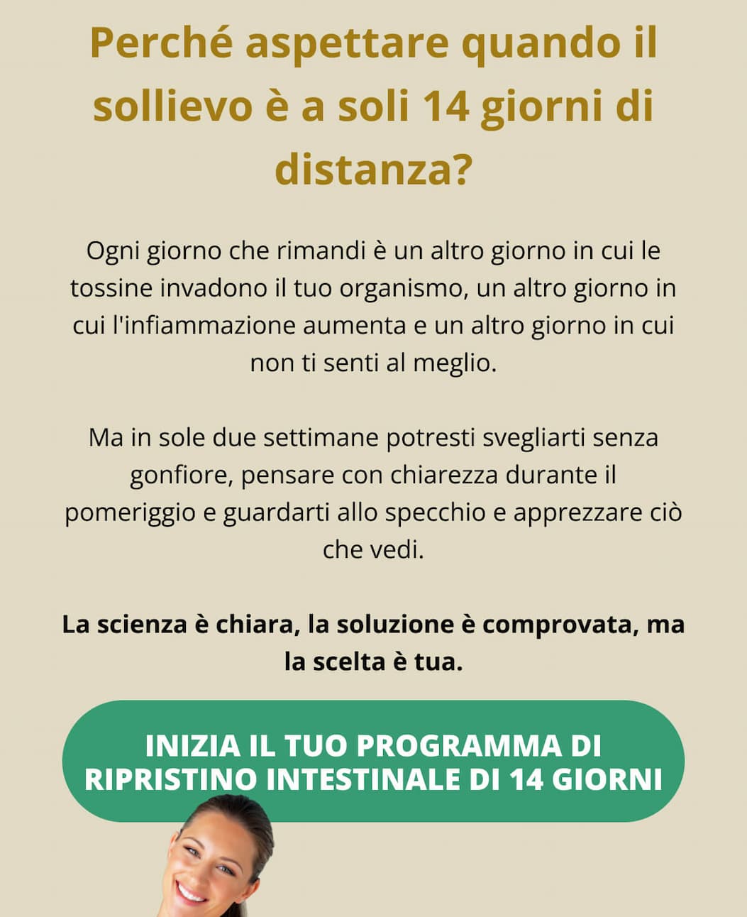 Perché aspettare quando il sollievo è a soli 14 giorni di distanza? Ogni giorno che rimandi è un altro giorno in cui le tossine invadono il tuo organismo, un altro giorno in cui l'infiammazione aumenta e un altro giorno in cui non ti senti al meglio. Ma in sole due settimane potresti svegliarti senza gonfiore, pensare con chiarezza durante il pomeriggio e guardarti allo specchio e apprezzare ciò che vedi. La scienza è chiara, la soluzione è comprovata, ma la scelta è tua. INIZIA IL TUO PROGRAMMA DI RIPRISTINO INTESTINALE DI 14 GIORNI