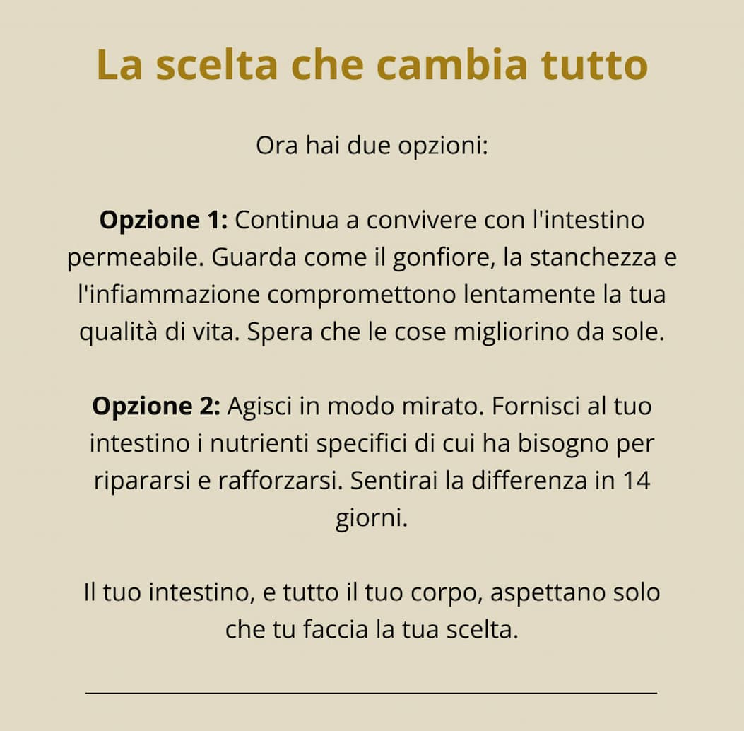 La scelta che cambia tutto Ora hai due opzioni: Opzione 1: Continua a convivere con l'intestino permeabile. Guarda come il gonfiore, la stanchezza e l'infiammazione compromettono lentamente la tua qualità di vita. Spera che le cose migliorino da sole. Opzione 2: Agisci in modo mirato. Fornisci al tuo intestino i nutrienti specifici di cui ha bisogno per ripararsi e rafforzarsi. Sentirai la differenza in 14 giorni. Il tuo intestino, e tutto il tuo corpo, aspettano solo che tu faccia la tua scelta. 