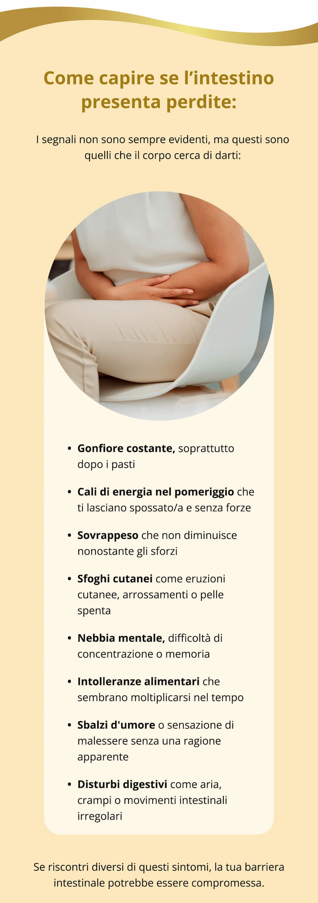 Come capire se l’intestino presenta perdite: I segnali non sono sempre evidenti, ma questi sono quelli che il corpo cerca di darti: Gonfiore costante, soprattutto dopo i pasti  Cali di energia nel pomeriggio che ti lasciano spossato/a e senza forze  Sovrappeso che non diminuisce nonostante gli sforzi  Sfoghi cutanei come eruzioni cutanee, arrossamenti o pelle spenta  Nebbia mentale, difficoltà di concentrazione o memoria Intolleranze alimentari che sembrano moltiplicarsi nel tempo Sbalzi d'umore o sensazione di malessere senza una ragione apparente Disturbi digestivi come aria, crampi o movimenti intestinali irregolari Se riscontri diversi di questi sintomi, la tua barriera intestinale potrebbe essere compromessa.