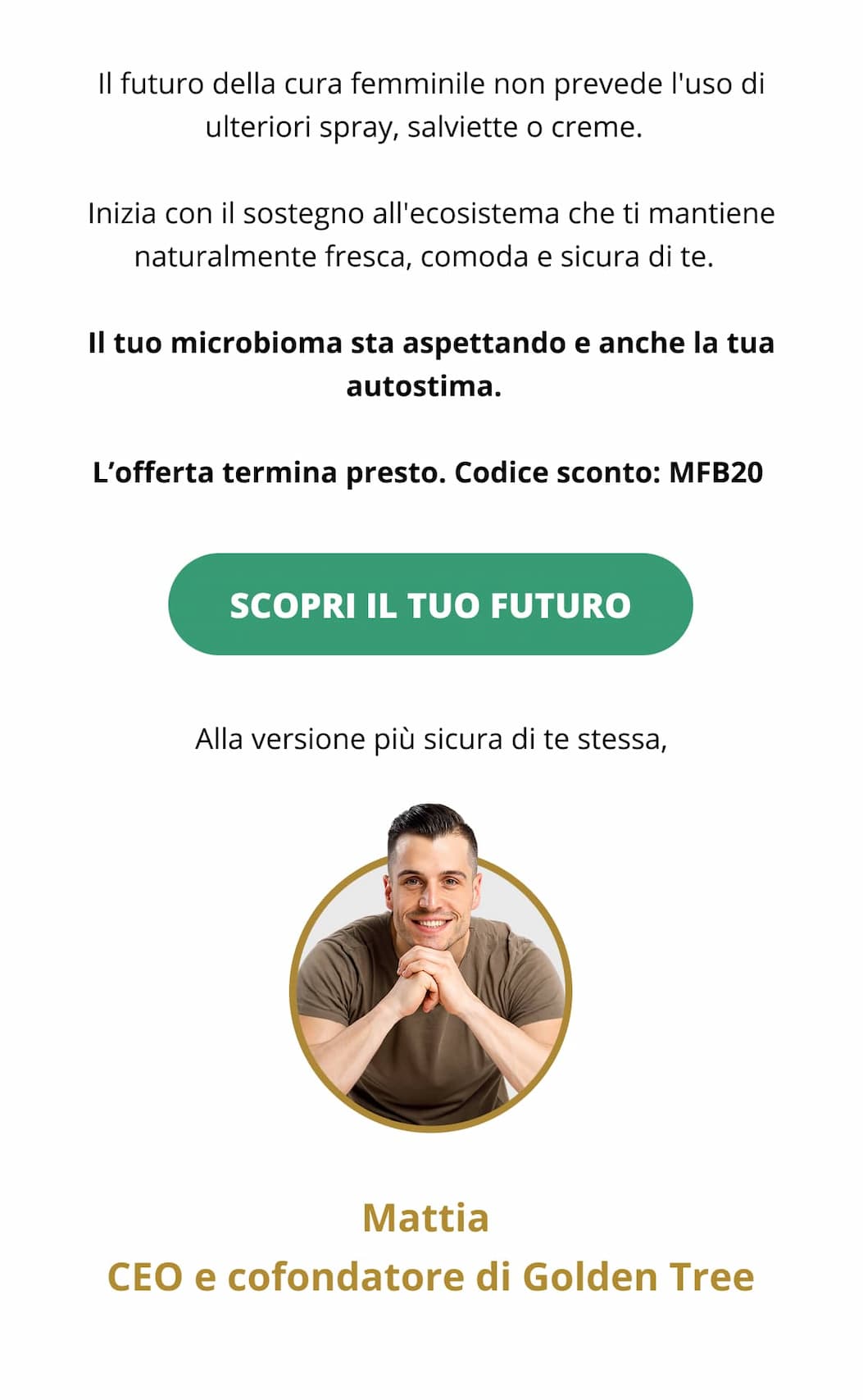 Il futuro della cura femminile non prevede l'uso di ulteriori spray, salviette o creme.  Inizia con il sostegno all'ecosistema che ti mantiene naturalmente fresca, comoda e sicura di te.  Il tuo microbioma sta aspettando e anche la tua autostima.  L’offerta termina presto. Codice sconto: MFB20  SCOPRI IL TUO FUTURO >>  Alla versione più sicura di te stessa, Mattia CEO e cofondatore di Golden Tree