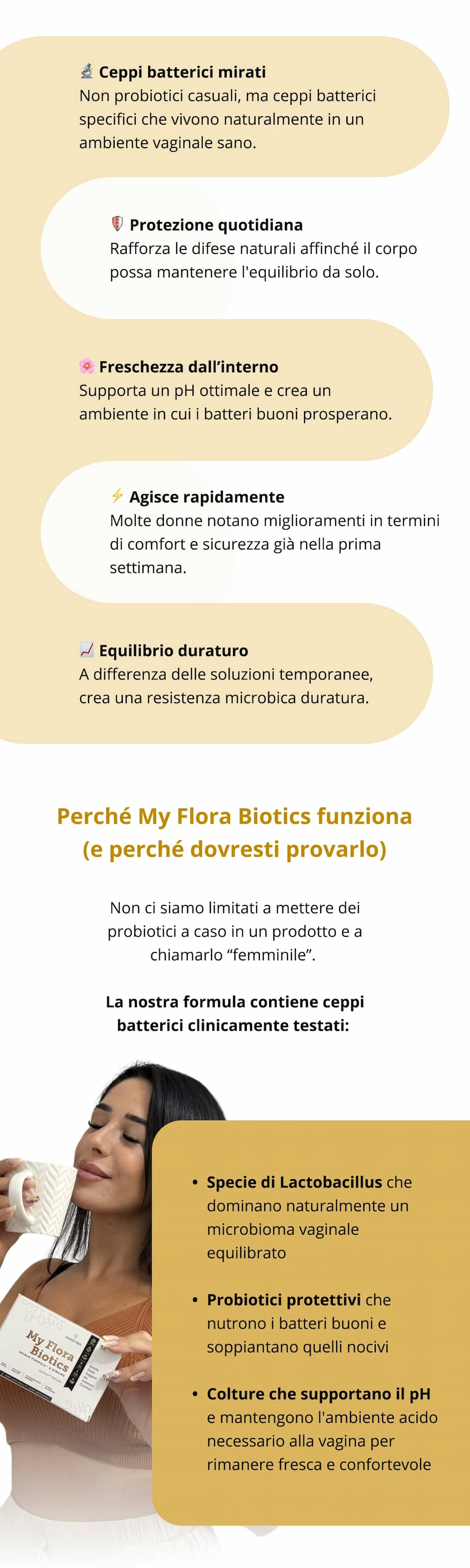 🔬 Ceppi batterici mirati Non probiotici casuali, ma ceppi batterici specifici che vivono naturalmente in un ambiente vaginale sano. 🛡️ Protezione quotidiana Rafforza le difese naturali affinché il corpo possa mantenere l'equilibrio da solo.  🌸 Freschezza dall’interno Supporta un pH ottimale e crea un ambiente in cui i batteri buoni prosperano.  ⚡ Agisce rapidamente Molte donne notano miglioramenti in termini di comfort e sicurezza già nella prima settimana.  📈 Equilibrio duraturo A differenza delle soluzioni temporanee, crea una resistenza microbica duratura.   Perché My Flora Biotics funziona (e perché dovresti provarlo) Non ci siamo limitati a mettere dei probiotici a caso in un prodotto e a chiamarlo “femminile”. La nostra formula contiene ceppi batterici clinicamente testati: Specie di Lactobacillus che dominano naturalmente un microbioma vaginale equilibrato  Probiotici protettivi che nutrono i batteri buoni e soppiantano quelli nocivi  Colture che supportano il pH e mantengono l'ambiente acido necessario alla vagina per rimanere fresca e confortevole 