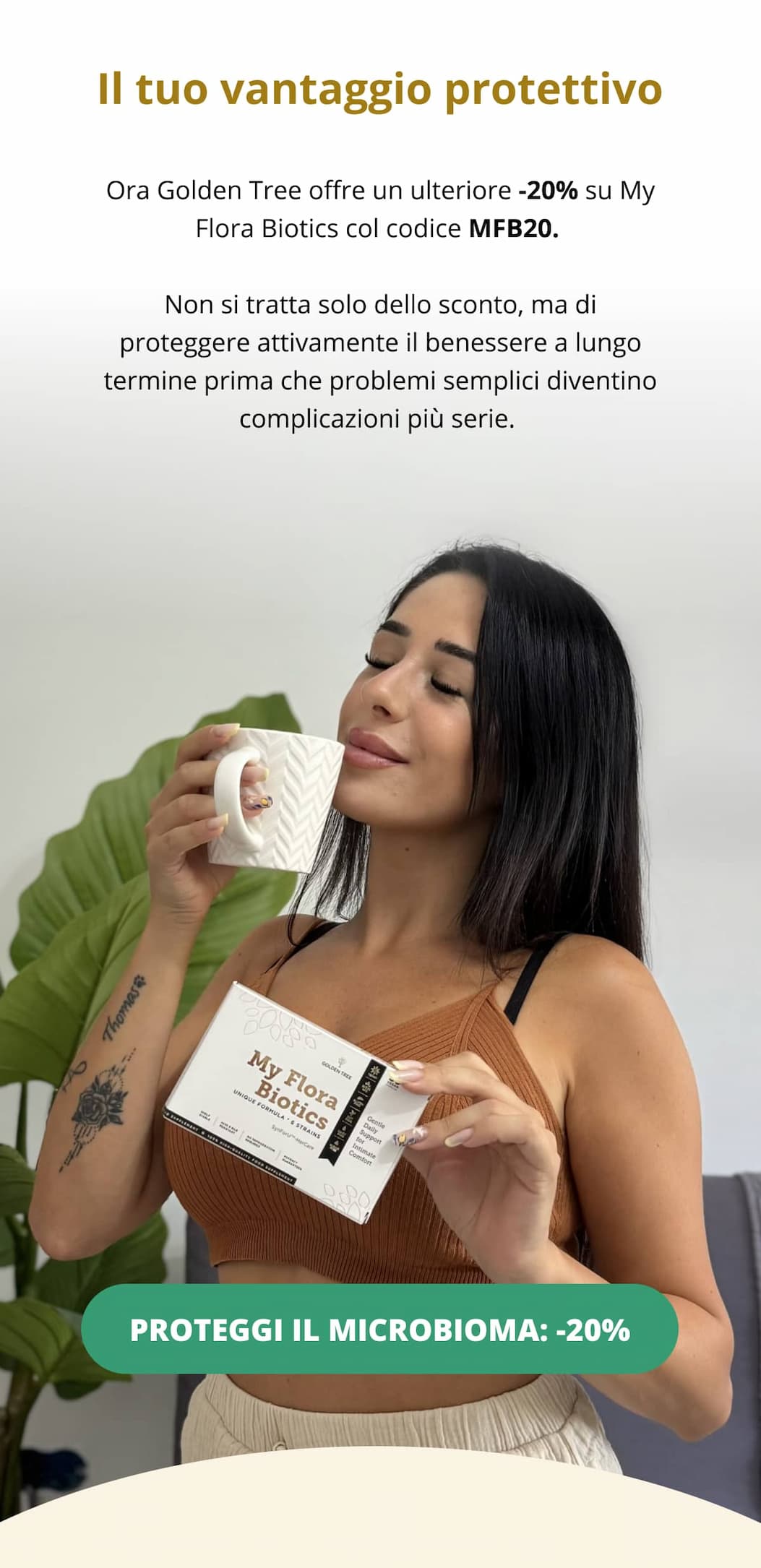 Il tuo vantaggio protettivo Ora Golden Tree offre un ulteriore -20% su My Flora Biotics col codice MFB20. Non si tratta solo dello sconto, ma di proteggere attivamente il benessere a lungo termine prima che problemi semplici diventino complicazioni più serie. PROTEGGI IL MICROBIOMA: -20% 