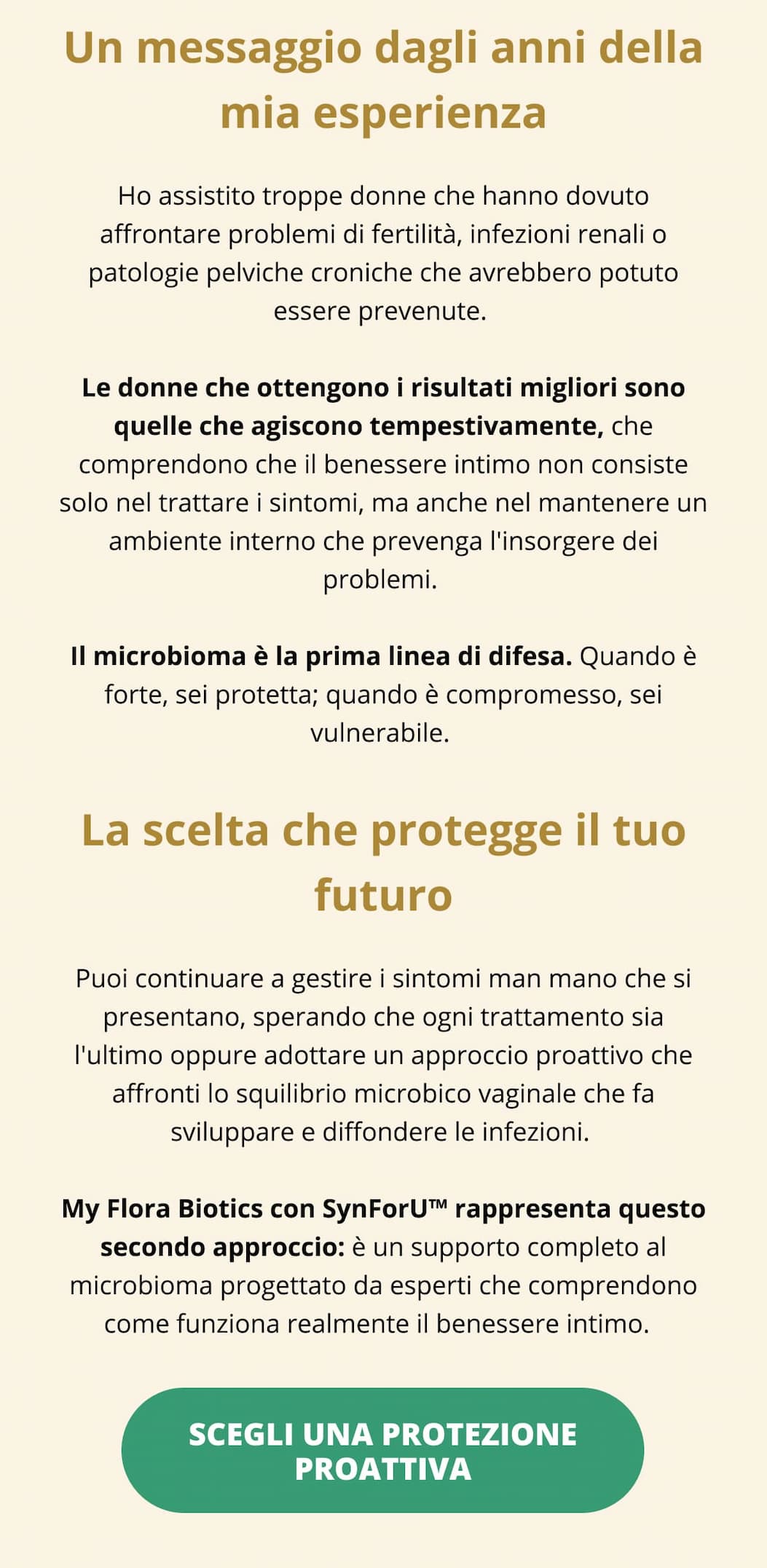 Un messaggio dagli anni della mia esperienza  Ho assistito troppe donne che hanno dovuto affrontare problemi di fertilità, infezioni renali o patologie pelviche croniche che avrebbero potuto essere prevenute. Le donne che ottengono i risultati migliori sono quelle che agiscono tempestivamente, che comprendono che il benessere intimo non consiste solo nel trattare i sintomi, ma anche nel mantenere un ambiente interno che prevenga l'insorgere dei problemi. Il microbioma è la prima linea di difesa. Quando è forte, sei protetta; quando è compromesso, sei vulnerabile.  La scelta che protegge il tuo futuro Puoi continuare a gestire i sintomi man mano che si presentano, sperando che ogni trattamento sia l'ultimo oppure adottare un approccio proattivo che affronti lo squilibrio microbico vaginale che fa sviluppare e diffondere le infezioni. My Flora Biotics con SynForU™ rappresenta questo secondo approccio: è un supporto completo al microbioma progettato da esperti che comprendono come funziona realmente il benessere intimo.  SCEGLI UNA PROTEZIONE PROATTIVA