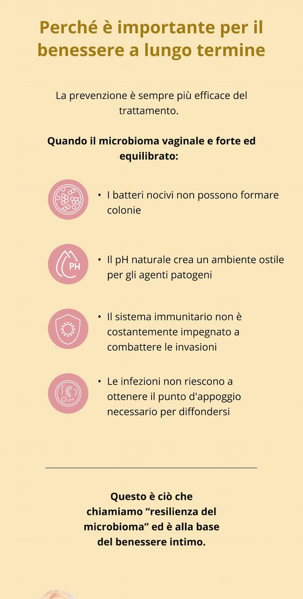Perché è importante per il benessere a lungo termine  La prevenzione è sempre più efficace del trattamento.  Quando il microbioma vaginale e forte ed equilibrato:  I batteri nocivi non possono formare colonie Il pH naturale crea un ambiente ostile per gli agenti patogeni Il sistema immunitario non è costantemente impegnato a combattere le invasioni Le infezioni non riescono a ottenere il punto d'appoggio necessario per diffondersi  Questo è ciò che chiamiamo “resilienza del microbioma” ed è alla base del benessere intimo. 