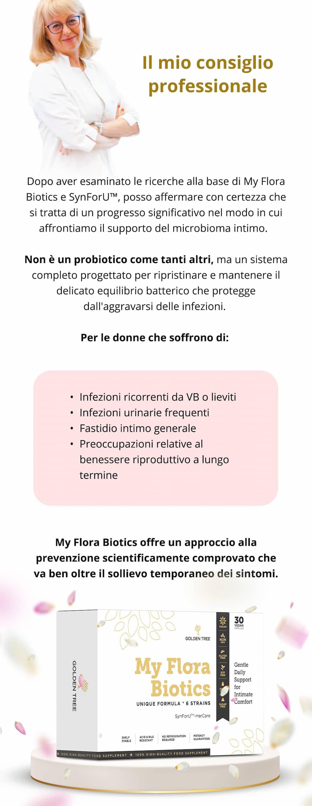 Il mio consiglio professionale Dopo aver esaminato le ricerche alla base di My Flora Biotics e SynForU™, posso affermare con certezza che si tratta di un progresso significativo nel modo in cui affrontiamo il supporto del microbioma intimo.  Non è un probiotico come tanti altri, ma un sistema completo progettato per ripristinare e mantenere il delicato equilibrio batterico che protegge dall'aggravarsi delle infezioni. Per le donne che soffrono di: Infezioni ricorrenti da VB o lieviti Infezioni urinarie frequenti Fastidio intimo generale Preoccupazioni relative al benessere riproduttivo a lungo termine  My Flora Biotics offre un approccio alla prevenzione scientificamente comprovato che va ben oltre il sollievo temporaneo dei sintomi.