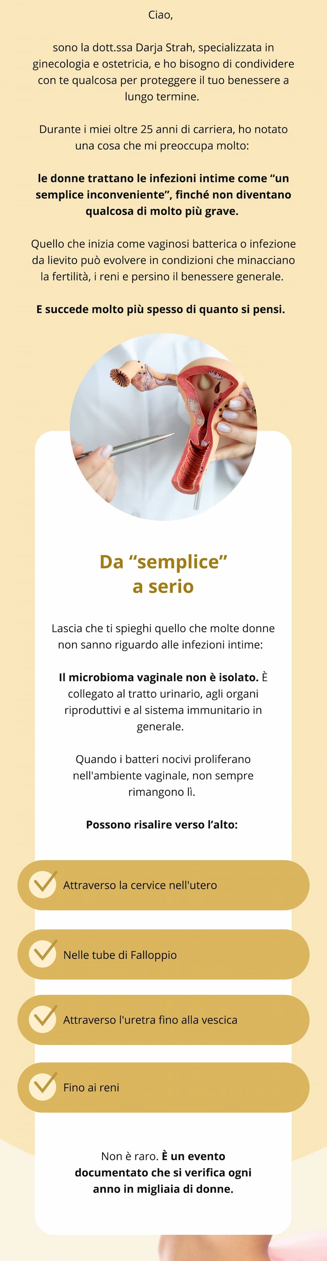 Ciao,  sono la dott.ssa Darja Strah, specializzata in ginecologia e ostetricia, e ho bisogno di condividere con te qualcosa per proteggere il tuo benessere a lungo termine. Durante i miei oltre 25 anni di carriera, ho notato una cosa che mi preoccupa molto: le donne trattano le infezioni intime come “un semplice inconveniente”, finché non diventano qualcosa di molto più grave. Quello che inizia come vaginosi batterica o infezione da lievito può evolvere in condizioni che minacciano la fertilità, i reni e persino il benessere generale. E succede molto più spesso di quanto si pensi.   Da “semplice” a serio Lascia che ti spieghi quello che molte donne non sanno riguardo alle infezioni intime:  Il microbioma vaginale non è isolato. È collegato al tratto urinario, agli organi riproduttivi e al sistema immunitario in generale.  Quando i batteri nocivi proliferano nell'ambiente vaginale, non sempre rimangono lì. Possono risalire verso l’alto: Attraverso la cervice nell'utero  Nelle tube di Falloppio  Attraverso l'uretra fino alla vescica  Fino ai reni   Non è raro. È un evento documentato che si verifica ogni anno in migliaia di donne.