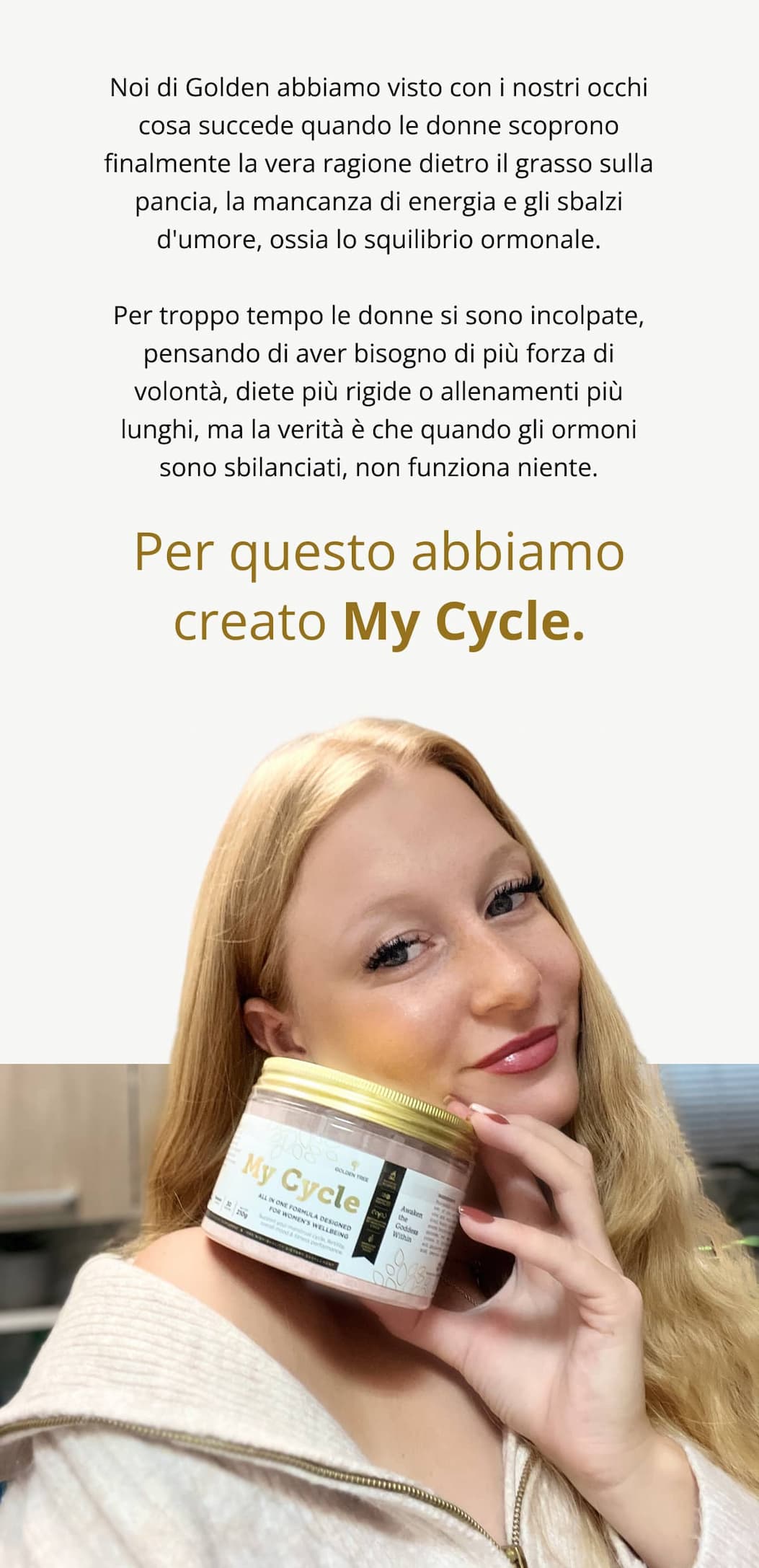 Noi di Golden abbiamo visto con i nostri occhi cosa succede quando le donne scoprono finalmente la vera ragione dietro il grasso sulla pancia, la mancanza di energia e gli sbalzi d'umore, ossia lo squilibrio ormonale. Per troppo tempo le donne si sono incolpate, pensando di aver bisogno di più forza di volontà, diete più rigide o allenamenti più lunghi, ma la verità è che quando gli ormoni sono sbilanciati, non funziona niente. Per questo abbiamo creato My Cycle.