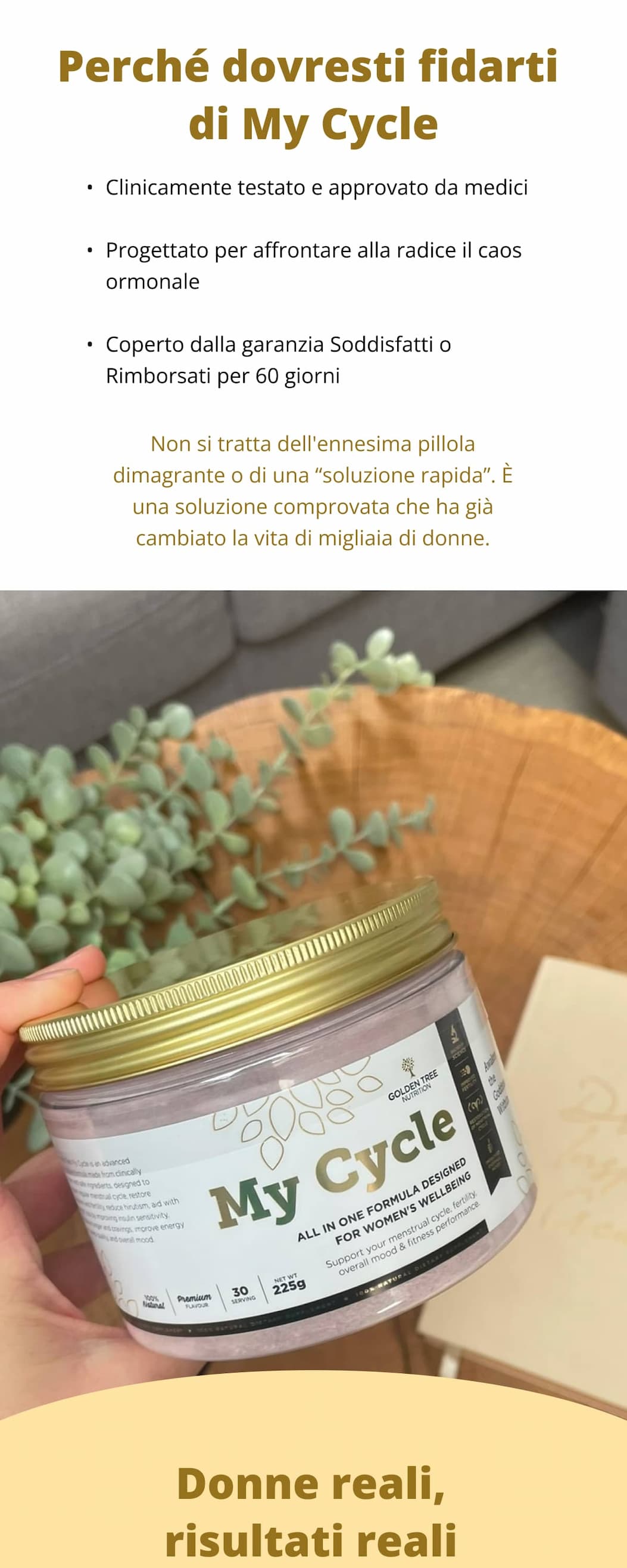 Perché dovresti fidarti di My Cycle ✔ Clinicamente testato e approvato da medici ✔ Progettato per affrontare alla radice il caos ormonale ✔ Coperto dalla garanzia Soddisfatti o Rimborsati per 60 giorni Non si tratta dell'ennesima pillola dimagrante o di una “soluzione rapida”. È una soluzione comprovata che ha già cambiato la vita di migliaia di donne.  Donne reali, risultati reali