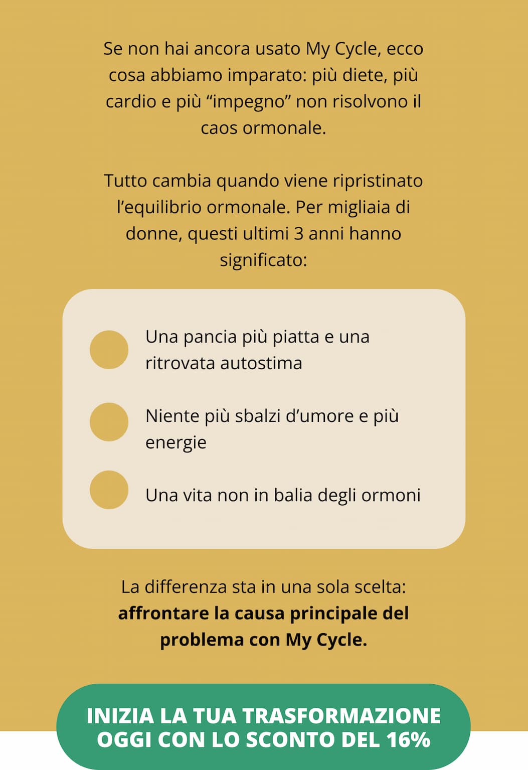 Se non hai ancora usato My Cycle, ecco cosa abbiamo imparato: più diete, più cardio e più “impegno” non risolvono il caos ormonale. Tutto cambia quando viene ripristinato l’equilibrio ormonale. Per migliaia di donne, questi ultimi 3 anni hanno significato: ✔ Una pancia più piatta e una ritrovata autostima ✔ Niente più sbalzi d’umore e più energie ✔ Una vita non in balia degli ormoni La differenza sta in una sola scelta: affrontare la causa principale del problema con My Cycle. [Inizia la tua trasformazione oggi con lo sconto del 33%