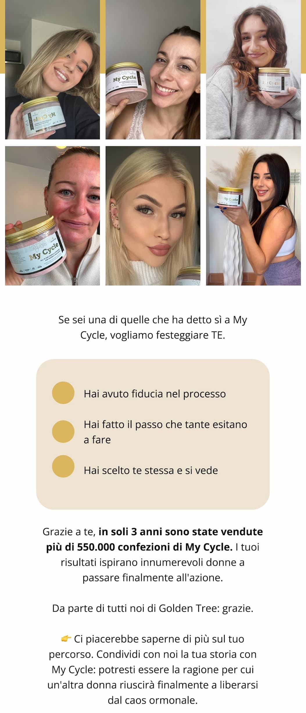 Se sei una di quelle che ha detto sì a My Cycle, vogliamo festeggiare TE. ✨ Hai avuto fiducia nel processo ✨ Hai fatto il passo che tante esitano a fare ✨ Hai scelto te stessa e si vede Grazie a te, in soli 3 anni sono state vendute più di 550.000 confezioni di My Cycle. I tuoi risultati ispirano innumerevoli donne a passare finalmente all'azione. Da parte di tutti noi di Golden Tree: grazie. 👉 Ci piacerebbe saperne di più sul tuo percorso. Condividi con noi la tua storia con My Cycle: potresti essere la ragione per cui un'altra donna riuscirà finalmente a liberarsi dal caos ormonale.