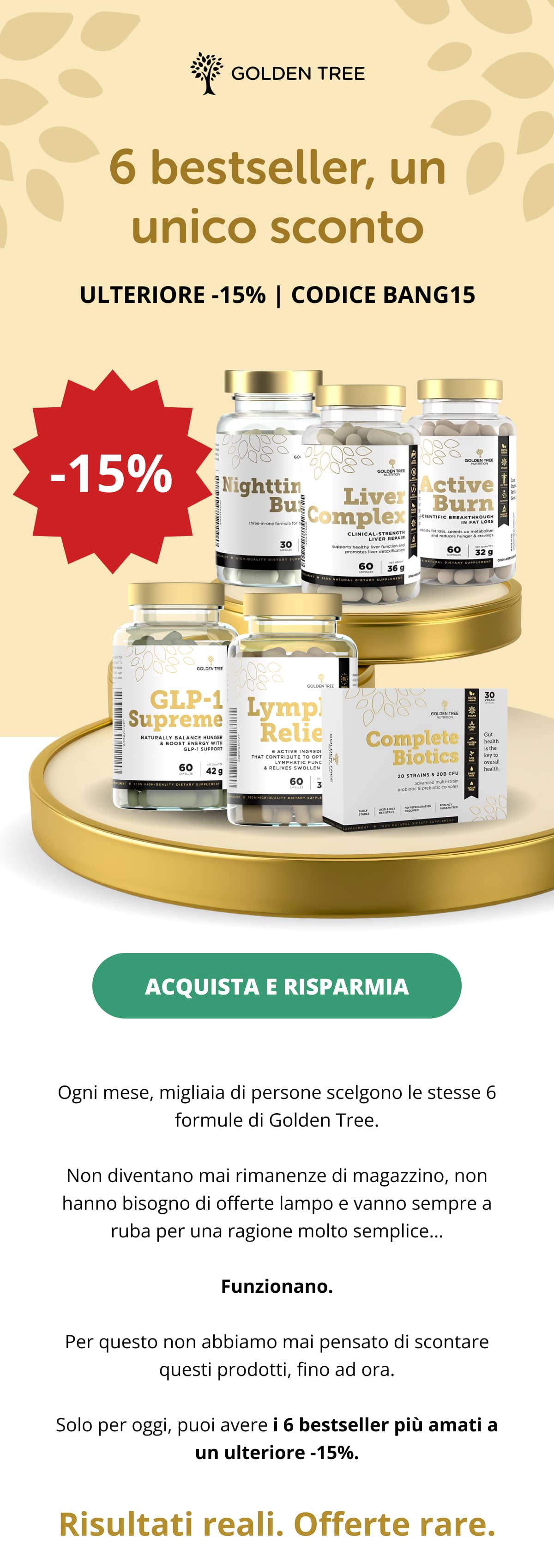 6 Best-Sellers, One Rare Sale EXTRA 15% OFF | CODE BANG15  SHOP & SAVE   Every month, thousands of people pick the same 6 Golden Tree formulas. They don’t sit in warehouses. They don’t need flash sales. They sell out for one very simple reason… They work. That’s why it’s almost unheard of for us to discount them, until right now. For one day only, you can grab our 6 most-loved best-sellers with an additional 15% off. Real results. Rare deals