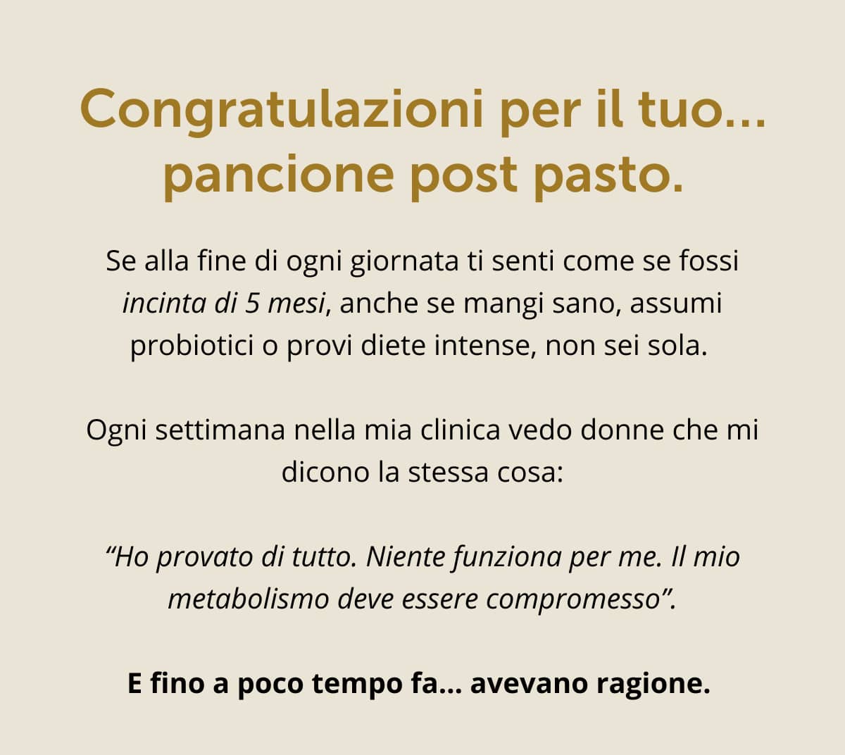 Congratulazioni per il tuo… pancione post pasto. Se alla fine di ogni giornata ti senti come se fossi incinta di 5 mesi, anche se mangi sano, assumi probiotici o provi diete intense, non sei sola. Ogni settimana nella mia clinica vedo donne che mi dicono la stessa cosa: “Ho provato di tutto. Niente funziona per me. Il mio metabolismo deve essere compromesso”. E fino a poco tempo fa... avevano ragione.
