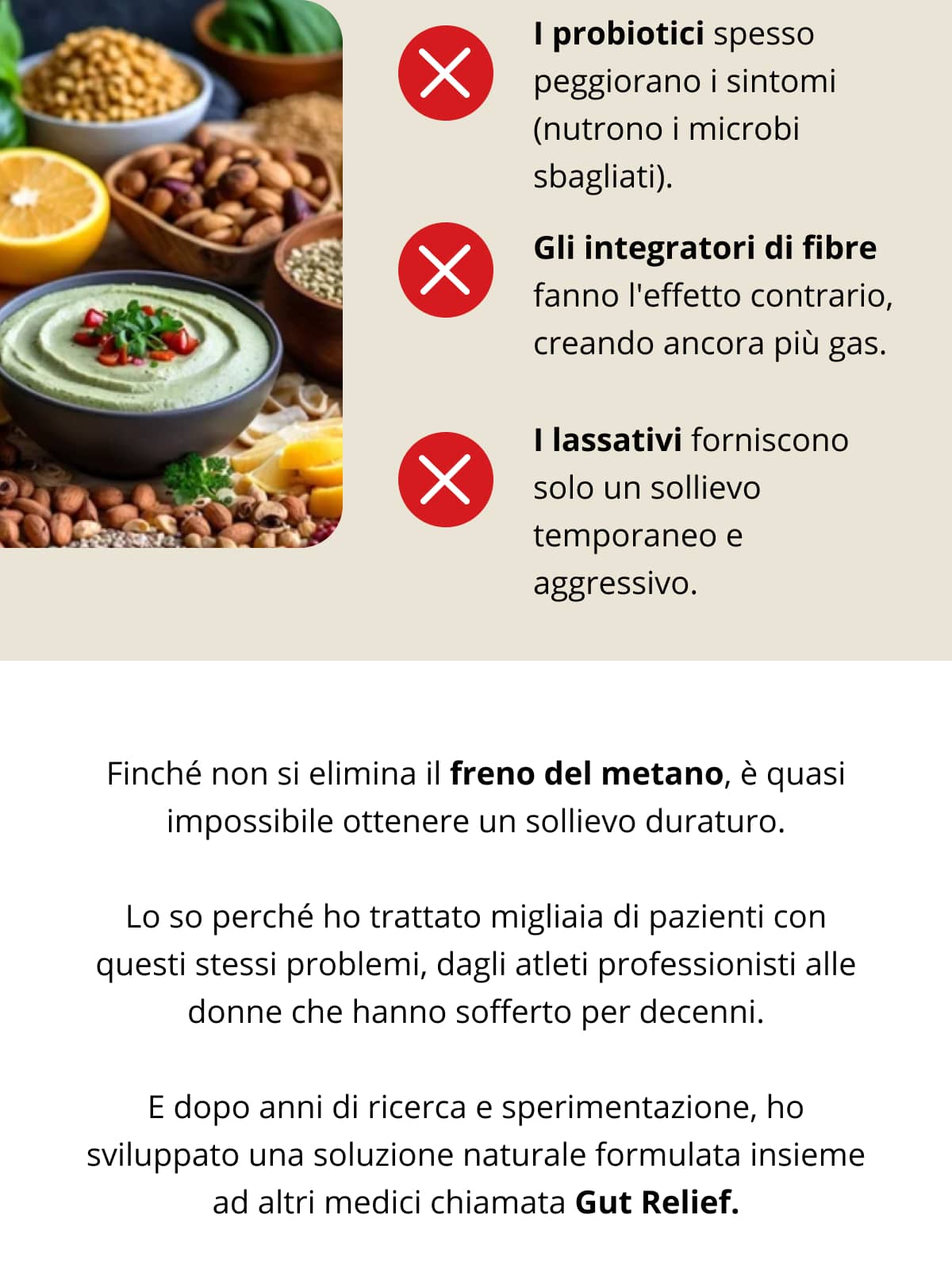 I probiotici spesso peggiorano i sintomi (nutrono i microbi sbagliati).   Gli integratori di fibre fanno l'effetto contrario, creando ancora più gas.   I lassativi forniscono solo un sollievo temporaneo e aggressivo. Finché non si elimina il freno del metano, è quasi impossibile ottenere un sollievo duraturo. Lo so perché ho trattato migliaia di pazienti con questi stessi problemi, dagli atleti professionisti alle donne che hanno sofferto per decenni.  E dopo anni di ricerca e sperimentazione, ho sviluppato una soluzione naturale formulata insieme ad altri medici chiamata Gut Relief.