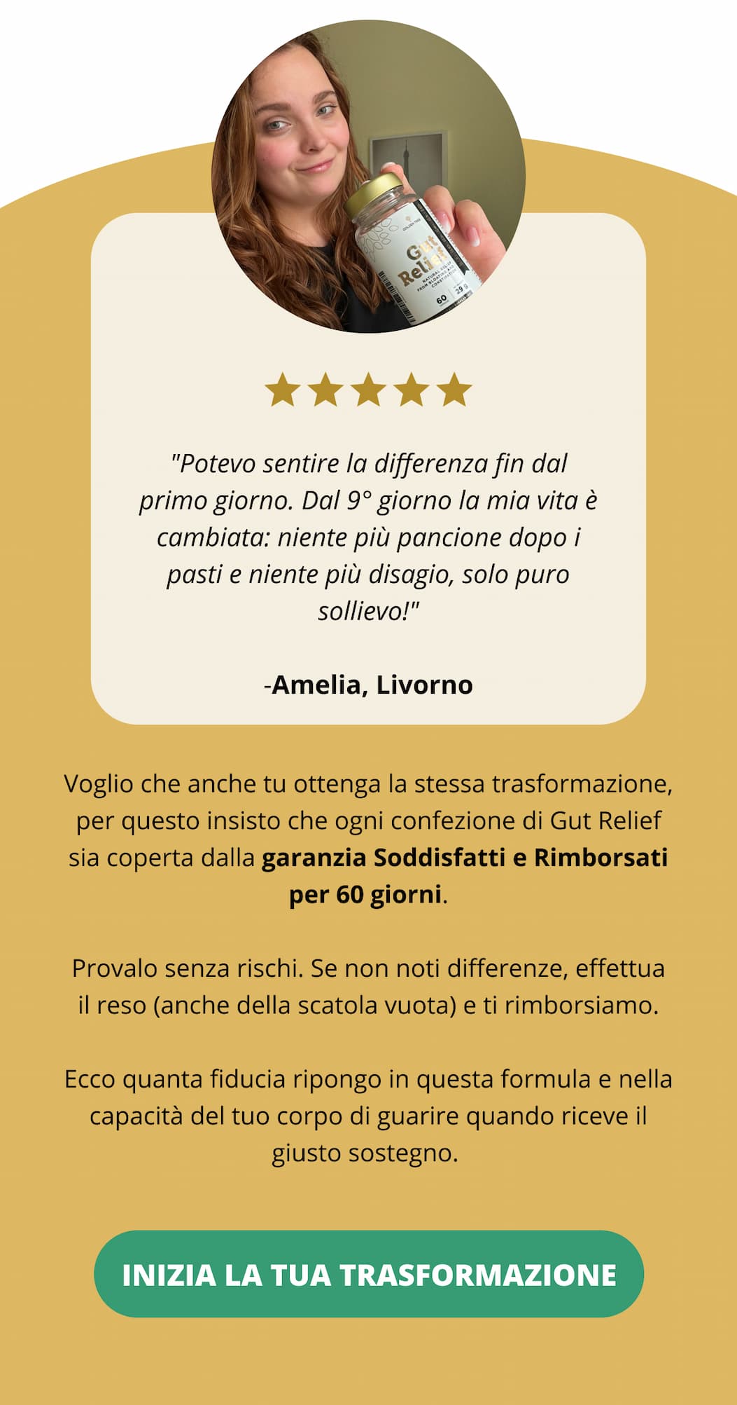 "Potevo sentire la differenza fin dal primo giorno. Dal 9° giorno la mia vita è cambiata: niente più pancione dopo i pasti e niente più disagio, solo pure sollievo!" Amelia, Livorno  Voglio che anche tu ottenga la stessa trasformazione, per questo insisto che ogni confezione di Gut Relief sia coperta dalla garanzia Soddisfatti e Rimborsati per 60 giorni. Provalo senza rischi. Se non noti differenze, effettua il reso (anche della scatola vuota) e ti rimborsiamo. Ecco quanta fiducia ripongo in questa formula e nella capacità del tuo corpo di guarire quando riceve il giusto sostegno. Inizia la tua trasformazione