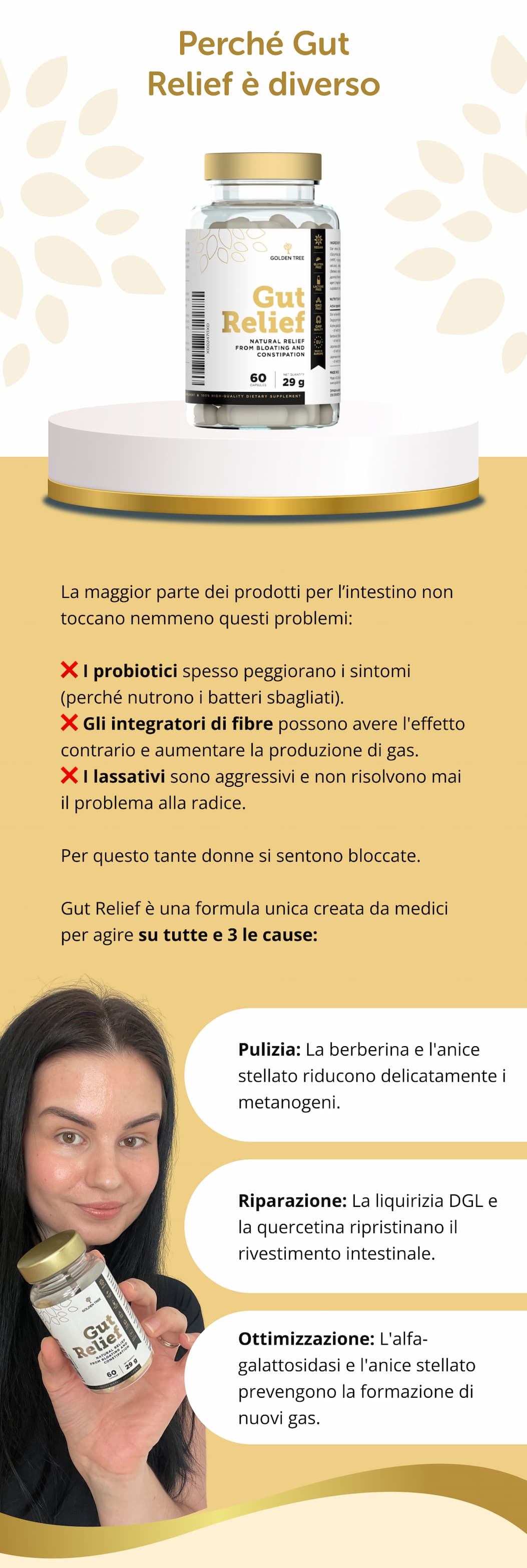 Perché Gut Relief è diverso La maggior parte dei prodotti per l’intestino non toccano nemmeno questi problemi: ❌ I probiotici spesso peggiorano i sintomi (perché nutrono i batteri sbagliati). ❌ Gli integratori di fibre possono avere l'effetto contrario e aumentare la produzione di gas. ❌ I lassativi sono aggressivi e non risolvono mai il problema alla radice. Per questo tante donne si sentono bloccate. Gut Relief è una formula unica creata da medici per agire su tutte e 3 le cause: ✔ Pulizia: La berberina e l'anice stellato riducono delicatamente i metanogeni. ✔ Riparazione – La liquirizia DGL e la quercetina ripristinano il rivestimento intestinale. ✔ Ottimizzazione – L'alfa-galattosidasi e l'anice stellato prevengono la formazione di nuovi gas.