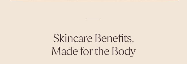 SKINCARE BENEFITS, MADE FOR THE BODY