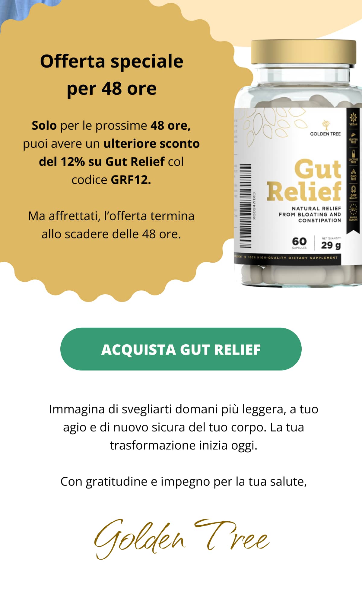 Offerta speciale per 48 ore Solo per le prossime 48 ore, puoi avere un ulteriore sconto del 12% su Gut Relief col codice GRF12. Ma affrettati, l’offerta termina allo scadere delle 48 ore. [Acquista Gut Relief→]  Immagina di svegliarti domani più leggera, a tuo agio e di nuovo sicura del tuo corpo. La tua trasformazione inizia oggi. Con gratitudine e impegno per la tua salute, Golden Tree
