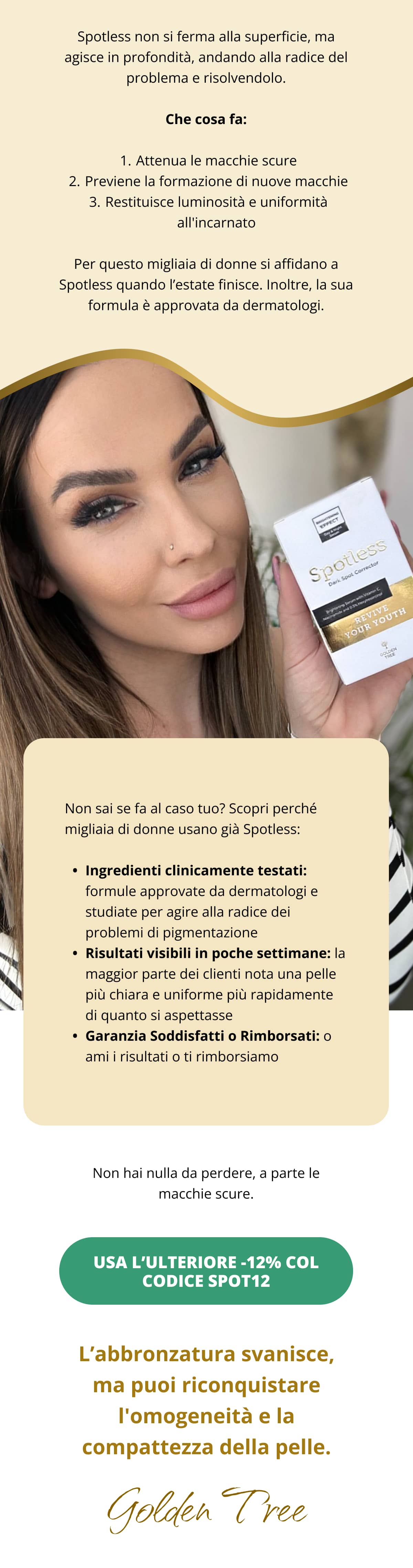 Spotless non si ferma alla superficie, ma agisce in profondità, andando alla radice del problema e risolvendolo. Che cosa fa: Attenua le macchie scure Previene la formazione di nuove macchie Restituisce luminosità e uniformità all'incarnato Per questo migliaia di donne si affidano a Spotless quando l’estate finisce. Inoltre, la sua formula è approvata da dermatologi. Non sai se fa al caso tuo? Scopri perché migliaia di donne usano già Spotless: Ingredienti clinicamente testati: formule approvate da dermatologi e studiate per agire alla radice dei problemi di pigmentazione Risultati visibili in poche settimane: la maggior parte dei clienti nota una pelle più chiara e uniforme più rapidamente di quanto si aspettasse Garanzia Soddisfatti o Rimborsati: o ami i risultati o ti rimborsiamo Non hai nulla da perdere, a parte le macchie scure. Usa l’ulteriore -12% col codice SPOT12   L’abbronzatura svanisce, ma puoi riconquistare l'omogeneità e la compattezza della pelle. 👋Golden Tree