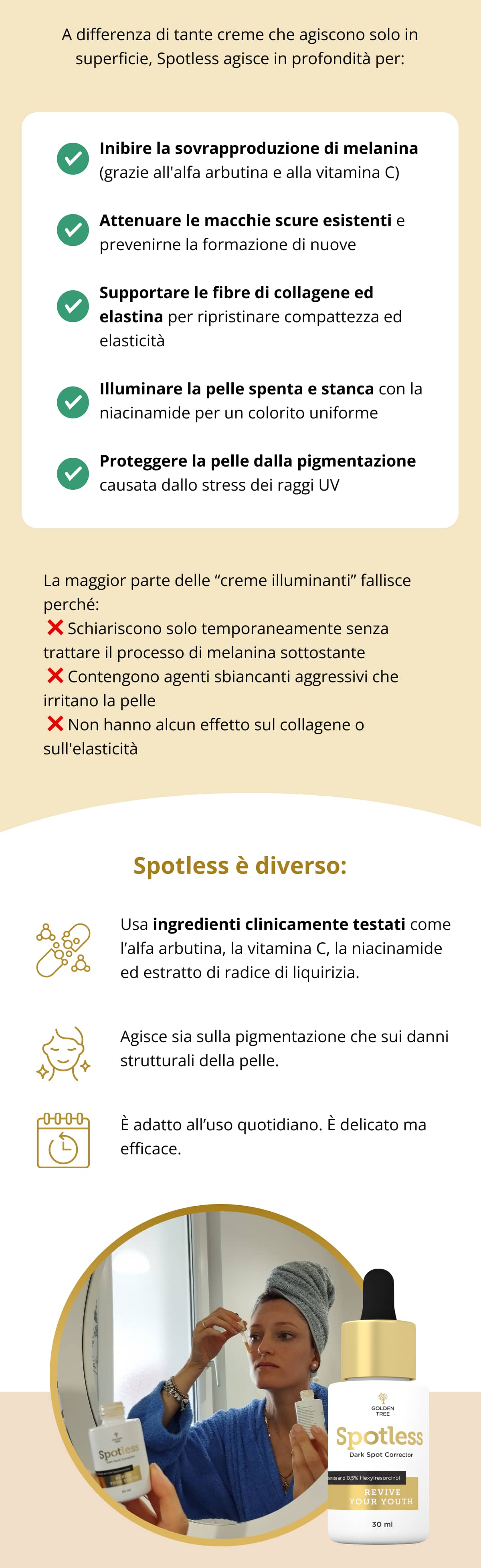 A differenza di tante creme che agiscono solo in superficie, Spotless agisce in profondità per: ✔ Inibire la sovrapproduzione di melanina (grazie all'alfa arbutina e alla vitamina C) ✔ Attenuare le macchie scure esistenti e prevenirne la formazione di nuove ✔ Supportare le fibre di collagene ed elastina per ripristinare compattezza ed elasticità ✔ Illuminare la pelle spenta e stanca con la niacinamide per un colorito uniforme ✔ Proteggere la pelle dalla pigmentazione causata dallo stress dei raggi UV  La maggior parte delle “creme illuminanti” fallisce perché:  ❌ Schiariscono solo temporaneamente senza trattare il processo di melanina sottostante  ❌ Contengono agenti sbiancanti aggressivi che irritano la pelle  ❌ Non hanno alcun effetto sul collagene o sull'elasticità Spotless è diverso: Usa ingredienti clinicamente testati come l’alfa arbutina, la vitamina C, la niacinamide ed estratto di radice di liquirizia. Agisce sia sulla pigmentazione che sui danni strutturali della pelle. È adatto all’uso quotidiano. È delicato ma efficace.