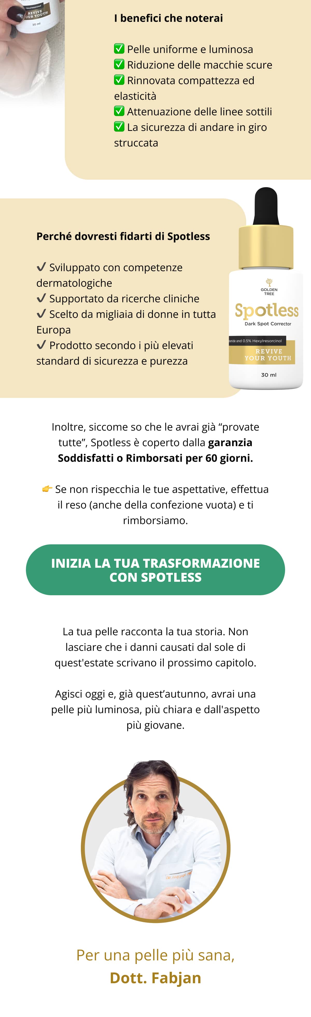 ✅ Pelle uniforme e luminosa ✅ Riduzione delle macchie scure ✅ Rinnovata compattezza ed elasticità ✅ Attenuazione delle linee sottili ✅ La sicurezza di andare in giro struccata  Perché dovresti fidarti di Spotless ✔ Sviluppato con competenze dermatologiche ✔ Supportato da ricerche cliniche ✔ Scelto da migliaia di donne in tutta Europa ✔ Prodotto secondo i più elevati standard di sicurezza e purezza Inoltre, siccome so che le avrai già “provate tutte”, Spotless è coperto dalla garanzia Soddisfatti o Rimborsati per 60 giorni. 👉 Se non rispecchia le tue aspettative, effettua il reso (anche della confezione vuota) e ti rimborsiamo.  [Inizia la tua trasformazione con Spotless →]  La tua pelle racconta la tua storia. Non lasciare che i danni causati dal sole di quest'estate scrivano il prossimo capitolo. Agisci oggi e, già quest’autunno, avrai una pelle più luminosa, più chiara e dall'aspetto più giovane. Per una pelle più sana, Dott. Fabjan