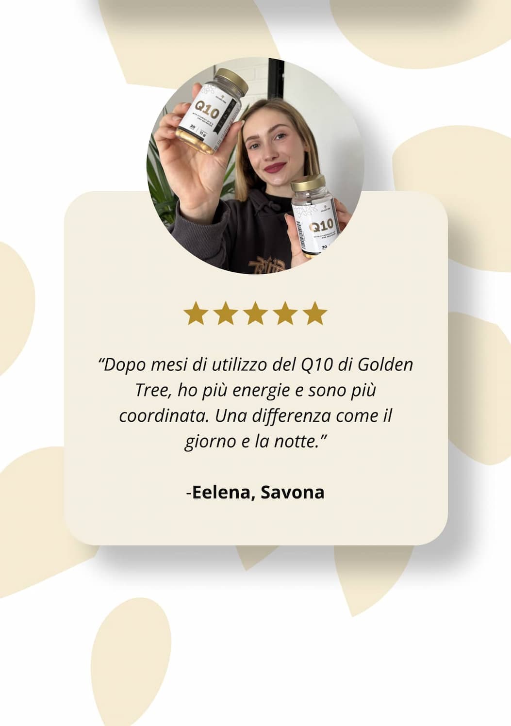 💬 “Dopo mesi di utilizzo del Q10 di Golden Tree, ho più energie e sono più coordinata. Una differenza come il giorno e la notte.” – Eelena, Savona