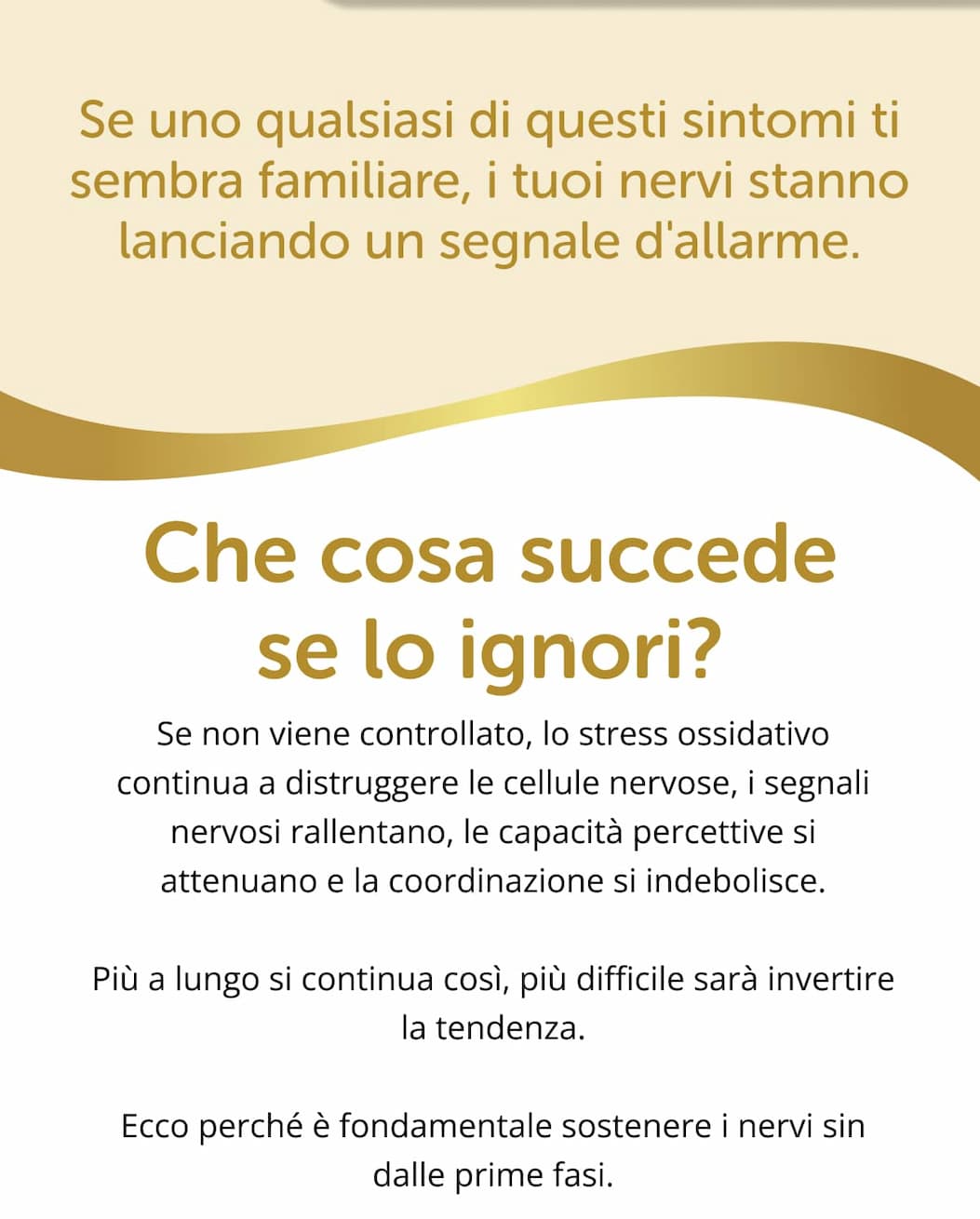  Se uno qualsiasi di questi sintomi ti sembra familiare, i tuoi nervi stanno lanciando un segnale d'allarme.   Che cosa succede se lo ignori?  Se non viene controllato, lo stress ossidativo continua a distruggere le cellule nervose, i segnali nervosi rallentano, le capacità percettive si attenuano e la coordinazione si indebolisce. Più a lungo si continua così, più difficile sarà invertire la tendenza. Ecco perché è fondamentale sostenere i nervi sin dalle prime fasi.