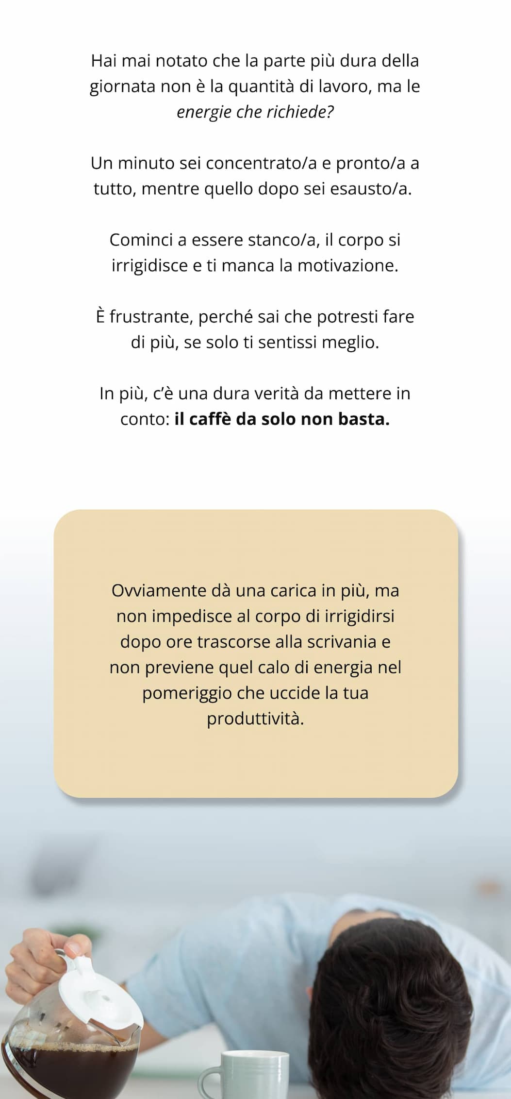 Hai mai notato che la parte più dura della giornata non è la quantità di lavoro, ma le energie che richiede? Un minuto sei concentrato/a e pronto/a a tutto, mentre quello dopo sei esausto/a.  Cominci a essere stanco/a, il corpo si irrigidisce e ti manca la motivazione. È frustrante, perché sai che potresti fare di più, se solo ti sentissi meglio. In più, c’è una dura verità da mettere in conto: il caffè da solo non basta. Ovviamente dà una carica in più, ma non impedisce al corpo di irrigidirsi dopo ore trascorse alla scrivania e non previene quel calo di energia nel pomeriggio che uccide la tua produttività.