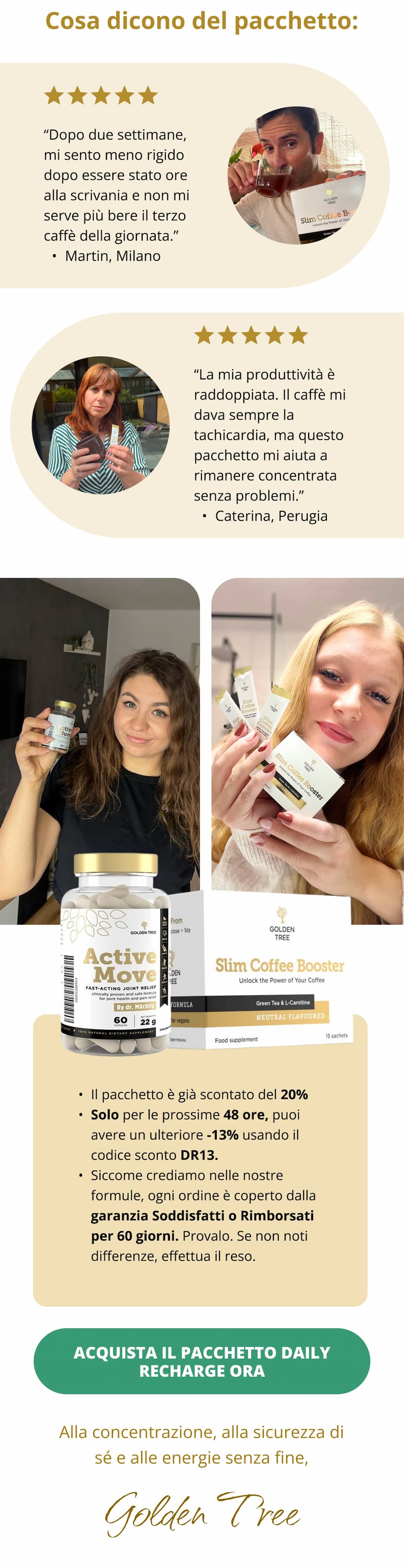 Cosa dicono del pacchetto: “Dopo due settimane, mi sento meno rigido dopo essere stato ore alla scrivania e non mi serve più bere il terzo caffè della giornata.” Martin, Milano “La mia produttività è raddoppiata. Il caffè mi dava sempre la tachicardia, ma questo pacchetto mi aiuta a rimanere concentrata senza problemi.” Caterina, Perugia  Il pacchetto è già scontato del 20%  Solo per le prossime 48 ore, puoi avere un ulteriore -13% usando il codice sconto DR13. Siccome crediamo nelle nostre formule, ogni ordine è coperto dalla garanzia Soddisfatti o Rimborsati per 60 giorni. Provalo. Se non noti differenze, effettua il reso. Acquista il pacchetto Daily Recharge ora <<  Alla concentrazione, alla sicurezza di sé e alle energie senza fine,  👋Golden Tree