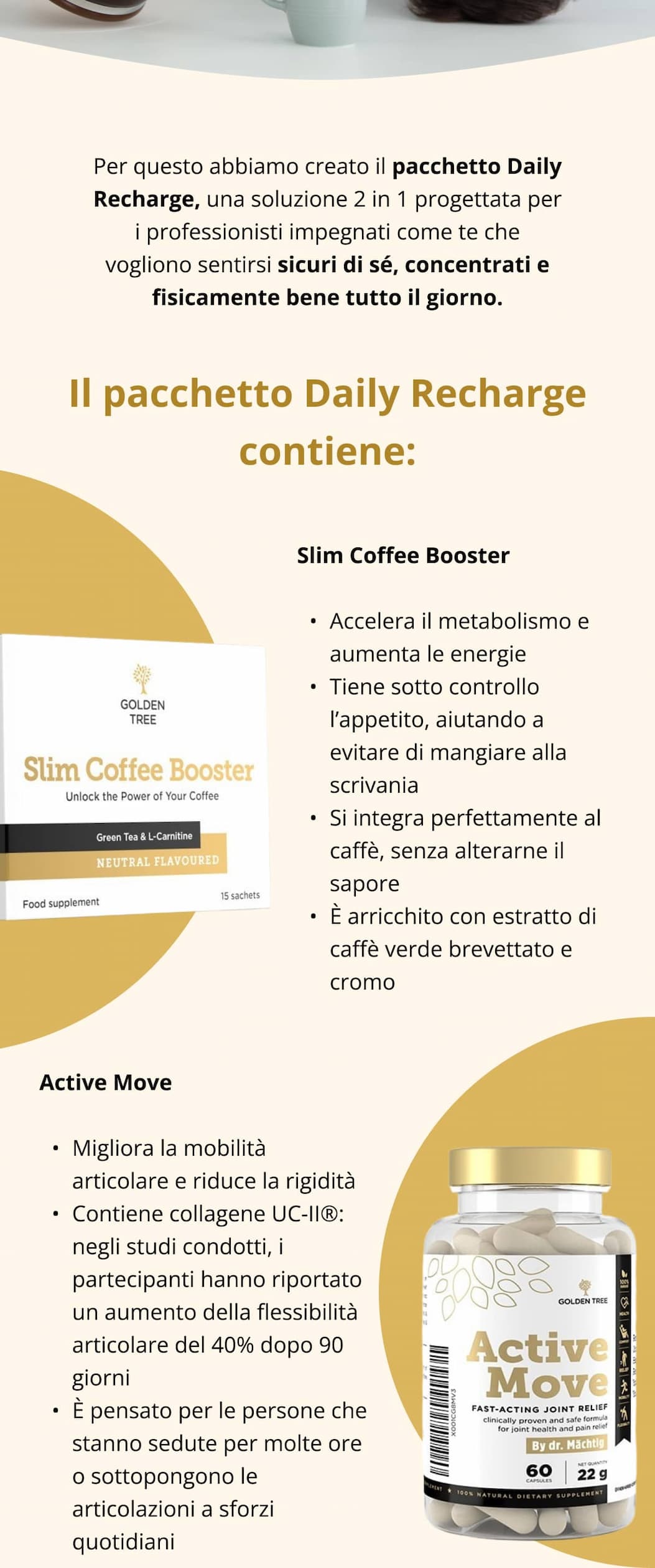 Per questo abbiamo creato il pacchetto Daily Recharge, una soluzione 2 in 1 progettata per i professionisti impegnati come te che vogliono sentirsi sicuri di sé, concentrati e fisicamente bene tutto il giorno. Il pacchetto Daily Recharge contiene: Slim Coffee Booster Accelera il metabolismo e aumenta le energie  Tiene sotto controllo l’appetito, aiutando a evitare di mangiare alla scrivania  Si integra perfettamente al caffè, senza alterarne il sapore  È arricchito con estratto di caffè verde brevettato e cromo Active Move Migliora la mobilità articolare e riduce la rigidità  Contiene collagene UC-II®: negli studi condotti, i partecipanti hanno riportato un aumento della flessibilità articolare del 40% dopo 90 giorni  È pensato per le persone che stanno sedute per molte ore o sottopongono le articolazioni a sforzi quotidiani