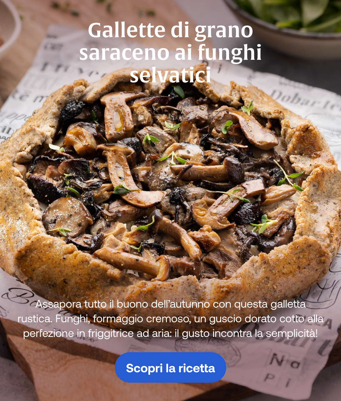 Gallette di grano saraceno ai funghi selvatici Assapora tutto il buono dell’autunno con questa galletta rustica. Funghi, formaggio cremoso, un guscio dorato cotto alla perfezione in friggitrice ad aria: il gusto incontra la semplicità! Scopri la ricetta