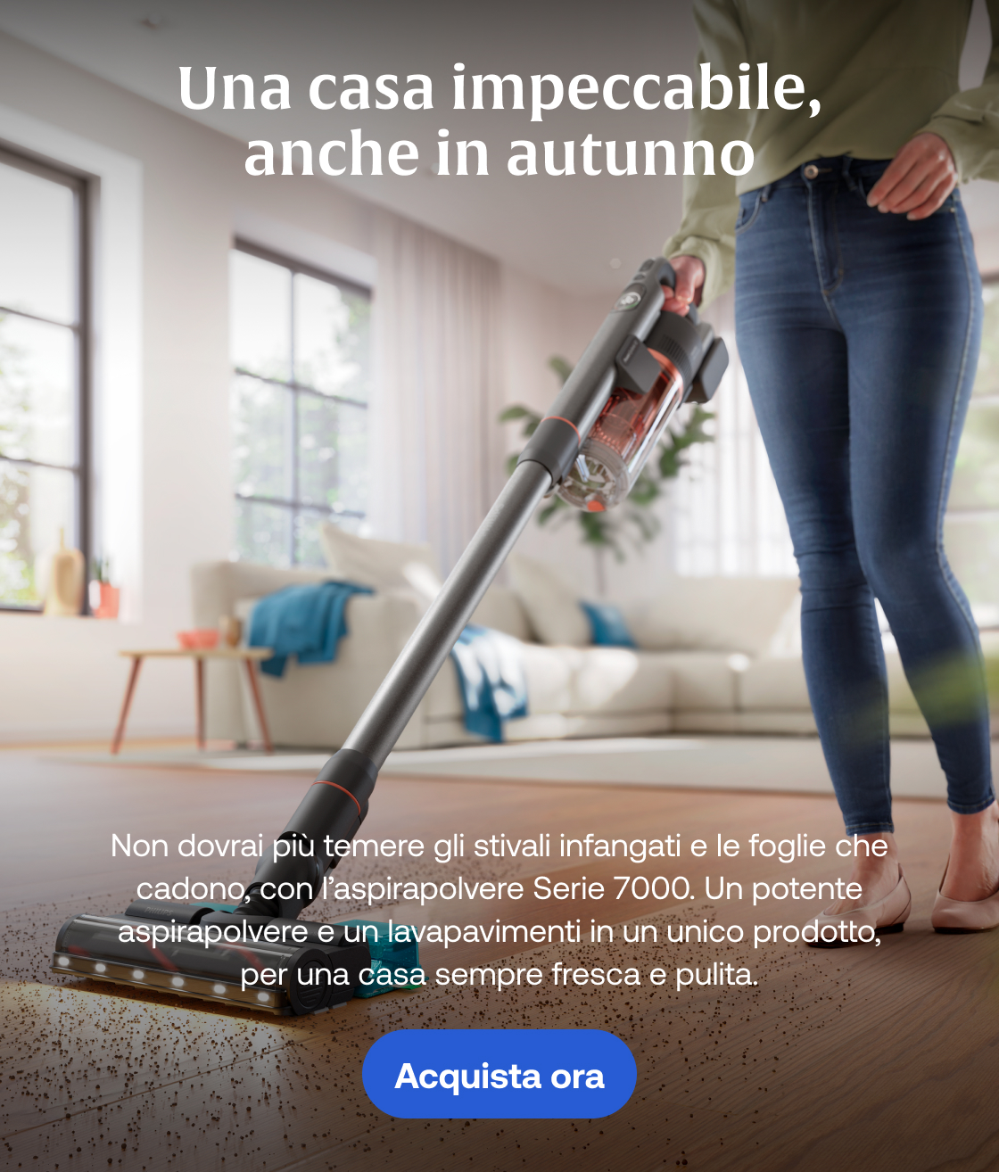 Una casa impeccabile, anche in autunno Non dovrai più temere gli stivali infangati e le foglie che cadono, con l’aspirapolvere Serie 7000. Un potente aspirapolvere e un lavapavimenti in un unico prodotto, per una casa sempre fresca e pulita. Acquista ora