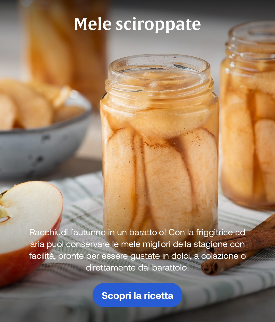 Mele sciroppate Racchiudi l’autunno in un barattolo! Con la friggitrice ad aria puoi conservare le mele migliori della stagione con facilità, pronte per essere gustate in dolci, a colazione o direttamente dal barattolo! Scopri la ricetta