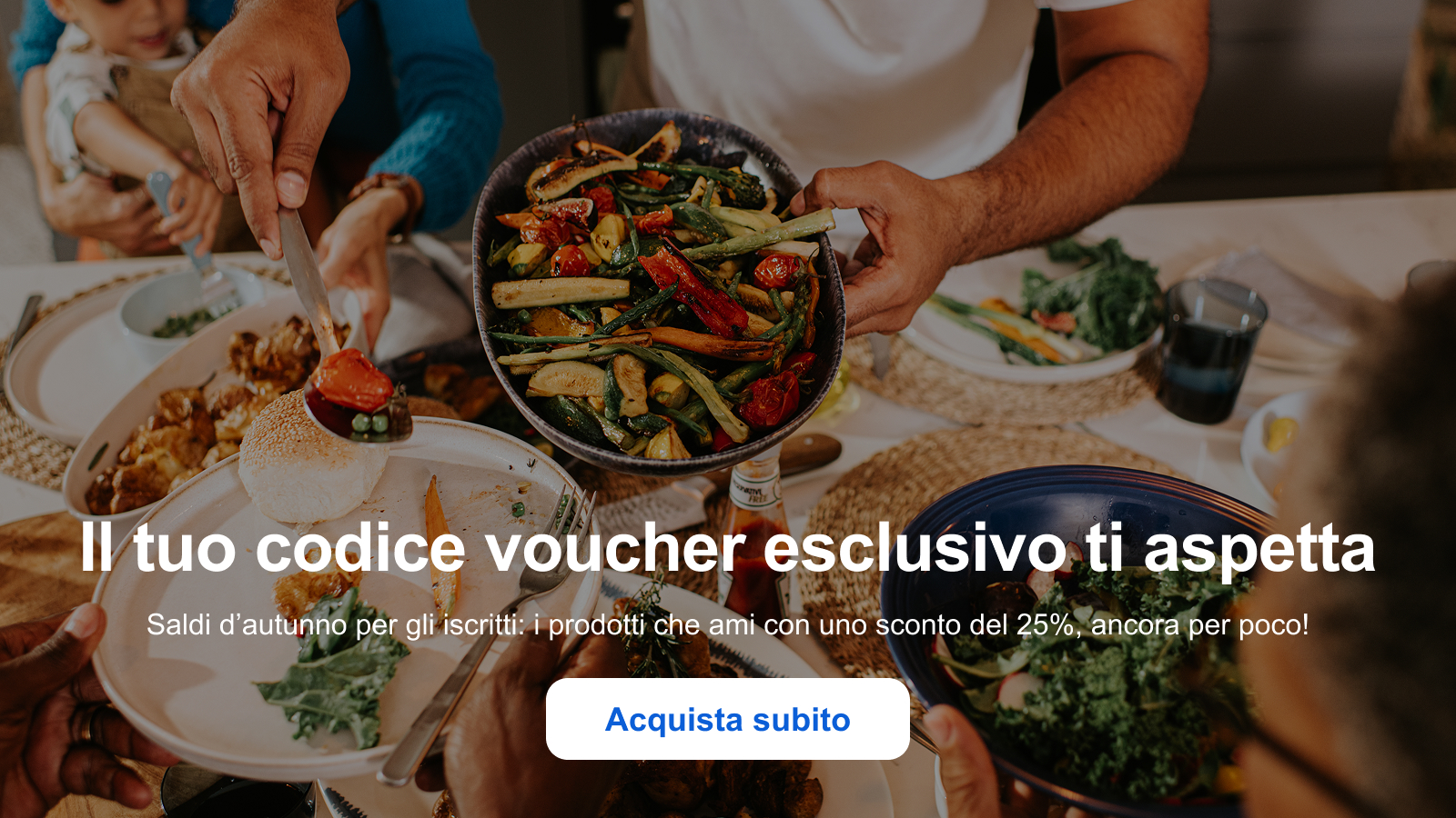Il tuo codice voucher esclusivo ti aspetta Saldi d’autunno per gli iscritti: i prodotti che ami con uno sconto del 25%, ancora per poco! Acquista subito