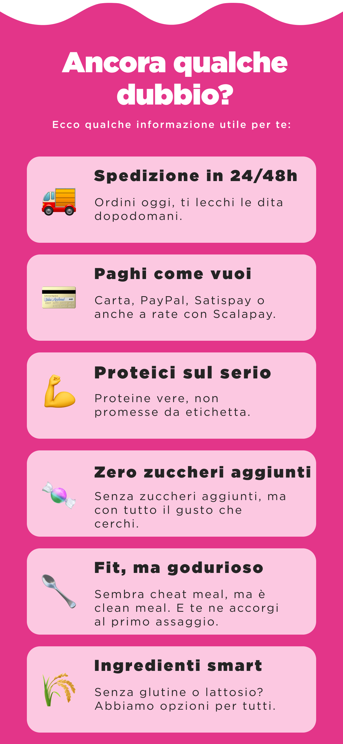 Ancora qualche dubbio? - Ecco qualche informazione utile per te: - Proteici sul serio Proteine vere, non promesse da etichetta. - Zero zuccheri aggiunti -  Senza zuccheri aggiunti, ma con tutto il gusto che cerchi. -  Fit, ma godurioso Sembra cheat meal, ma è clean meal. E te ne accorgi al primo assaggio. - Ingredienti smart -  Senza glutine o lattosio? Abbiamo opzioni per tutti. - Spedizione in 24/48h Ordini oggi, ti lecchi le dita dopodomani. -  Paghi come vuoi -  Carta, PayPal, Satispay o anche a rate con Scalapay.   