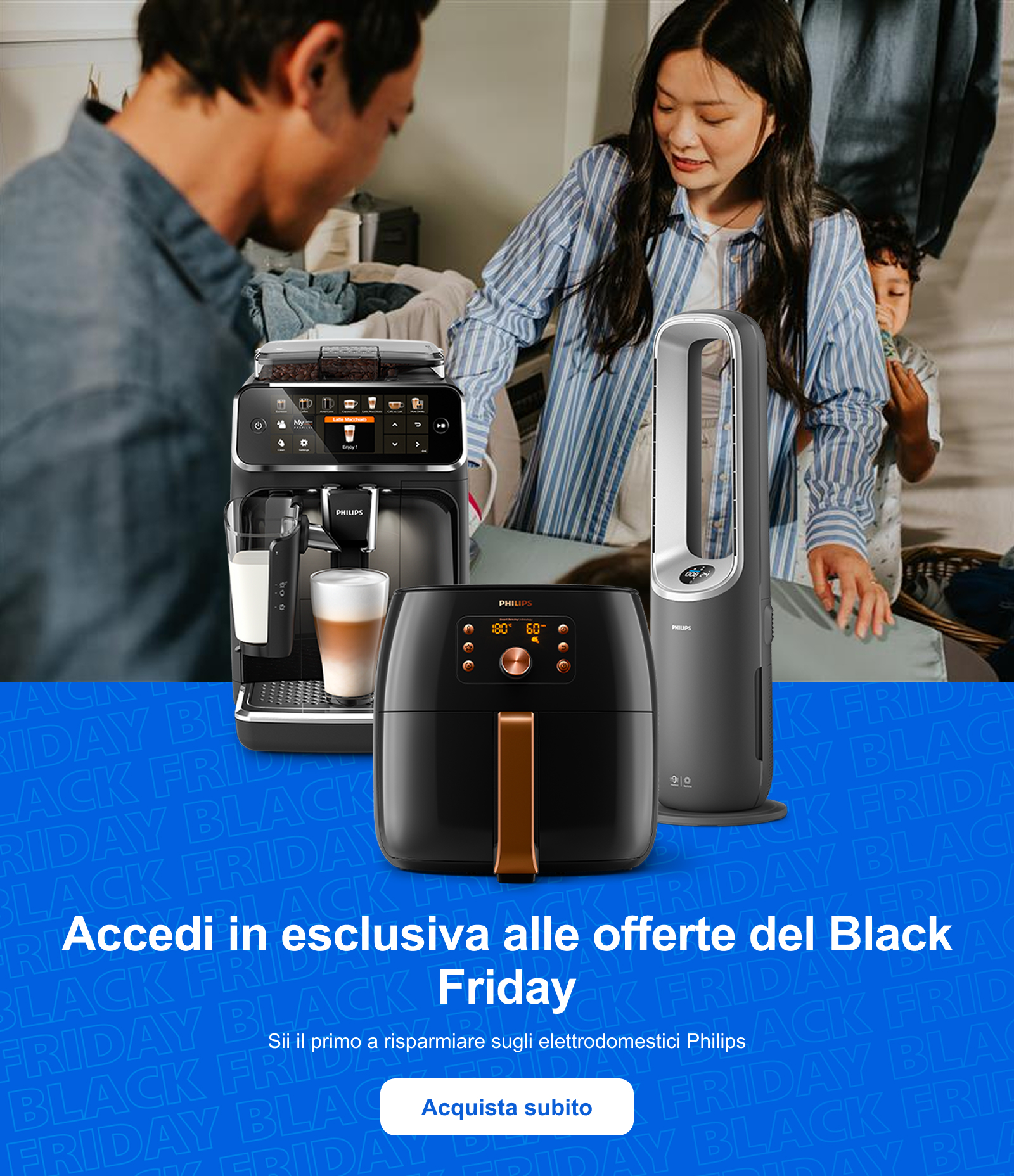 Accedi in esclusiva alle offerte del Black Friday Sii il primo a risparmiare sugli elettrodomestici Philips Acquista subito