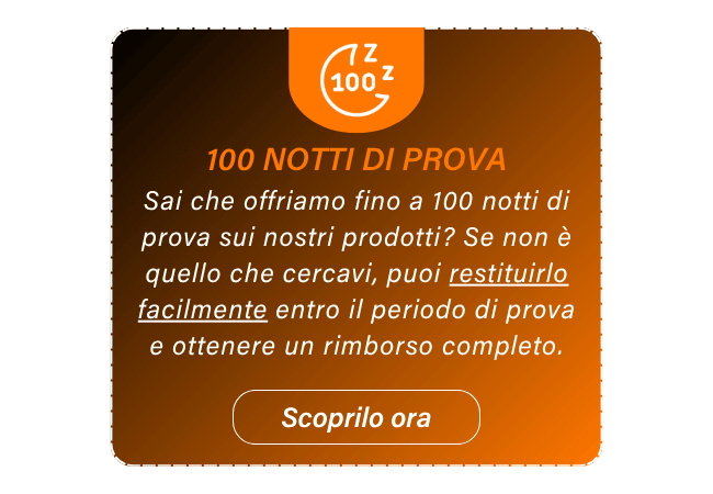100 NOTTI DI PROVA Sai che offriamo fino a 100 notti di prova sui nostri prodotti? Se non è quello che cercavi, puoi restituirlo facilmente entro il periodo di prova e ottenere un rimborso completo. Scoprilo ora