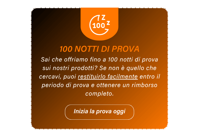 100 NOTTI DI PROVA Sai che offriamo fino a 100 notti di prova sui nostri prodotti? Se non è quello che cercavi, puoi restituirlo facilmente entro il periodo di prova e ottenere un rimborso completo. Inizia la prova oggi