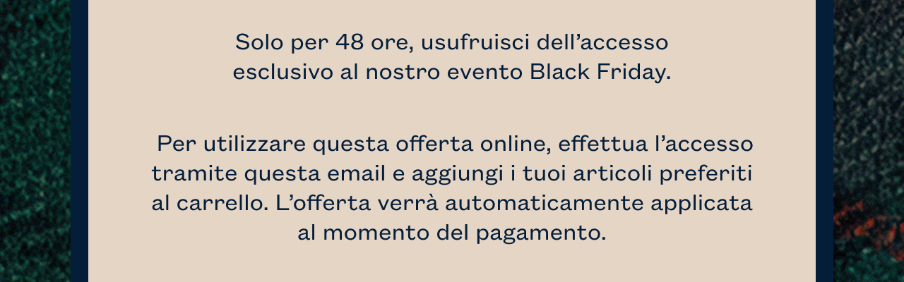 Solo per 48 ore, usufruisci dell’accesso esclusivo al nostro evento Black Friday. Per utilizzare questa offerta online, effettua l’accesso tramite questa email e aggiungi i tuoi articoli preferiti al carrello. L’offerta verrà automaticamente applicata al momento del pagamento.