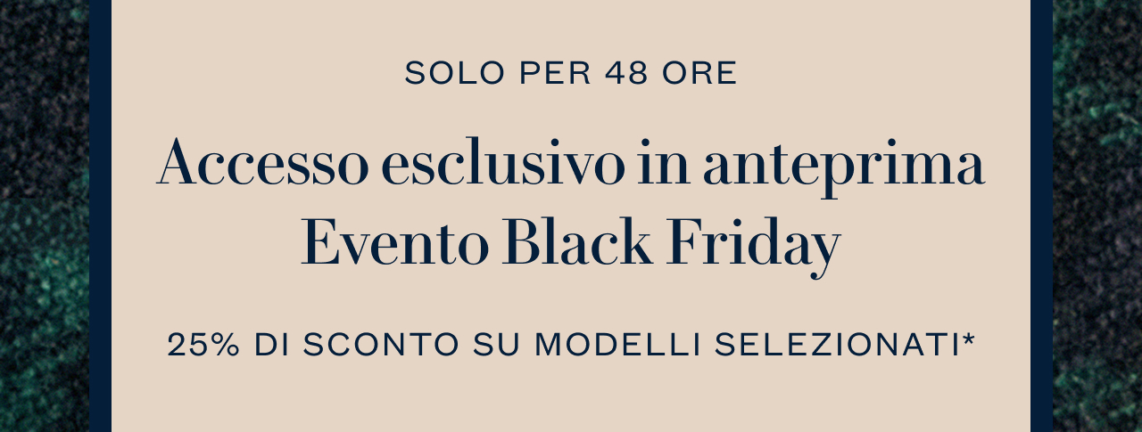 SOLO PER 48 ORE Accesso esclusivo in anteprima Evento Black Friday 25% DI SCONTO SU MODELLI SELEZIONATI*