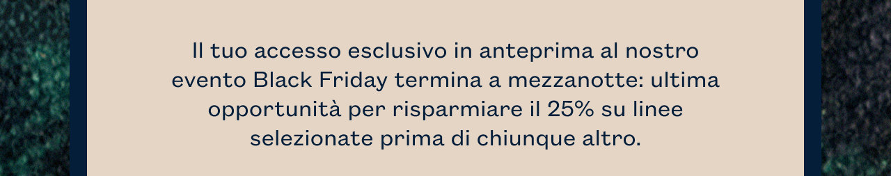 Il tuo accesso esclusivo in anteprima al nostro evento Black Friday termina a mezzanotte: ultima opportunità per risparmiare il 25% su linee selezionate prima di chiunque altro. 