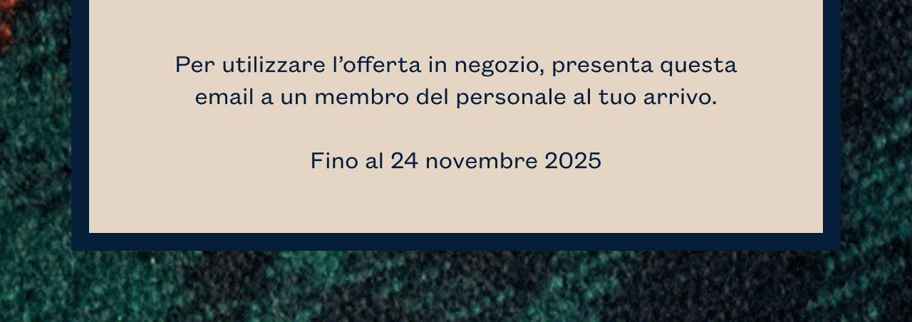 Per utilizzare l’offerta in negozio, presenta questa email a un membro del personale al tuo arrivo. 