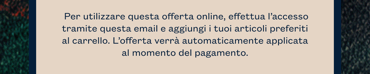 Per utilizzare questa offerta online, effettua l’accesso tramite questa email e aggiungi i tuoi articoli preferiti al carrello. L’offerta verrà automaticamente applicata al momento del pagamento. 