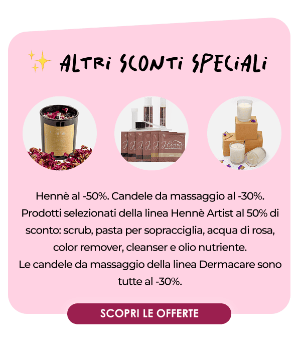 ✨ ALTRI SCONTI SPECIALI Hennè al -50%. Candele da massaggio al -30%. Prodotti selezionati della linea Hennè Artist al 50% di sconto: scrub, pasta per sopracciglia, acqua di rosa, color remover, cleanser e olio nutriente. Le candele da massaggio della linea Dermacare sono tutte al -30%. [CTA BUTTON] SCOPRI TUTTE LE OFFERTE