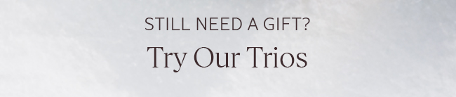 STILL NEED A GIFT? TRY OUR TRIOS.